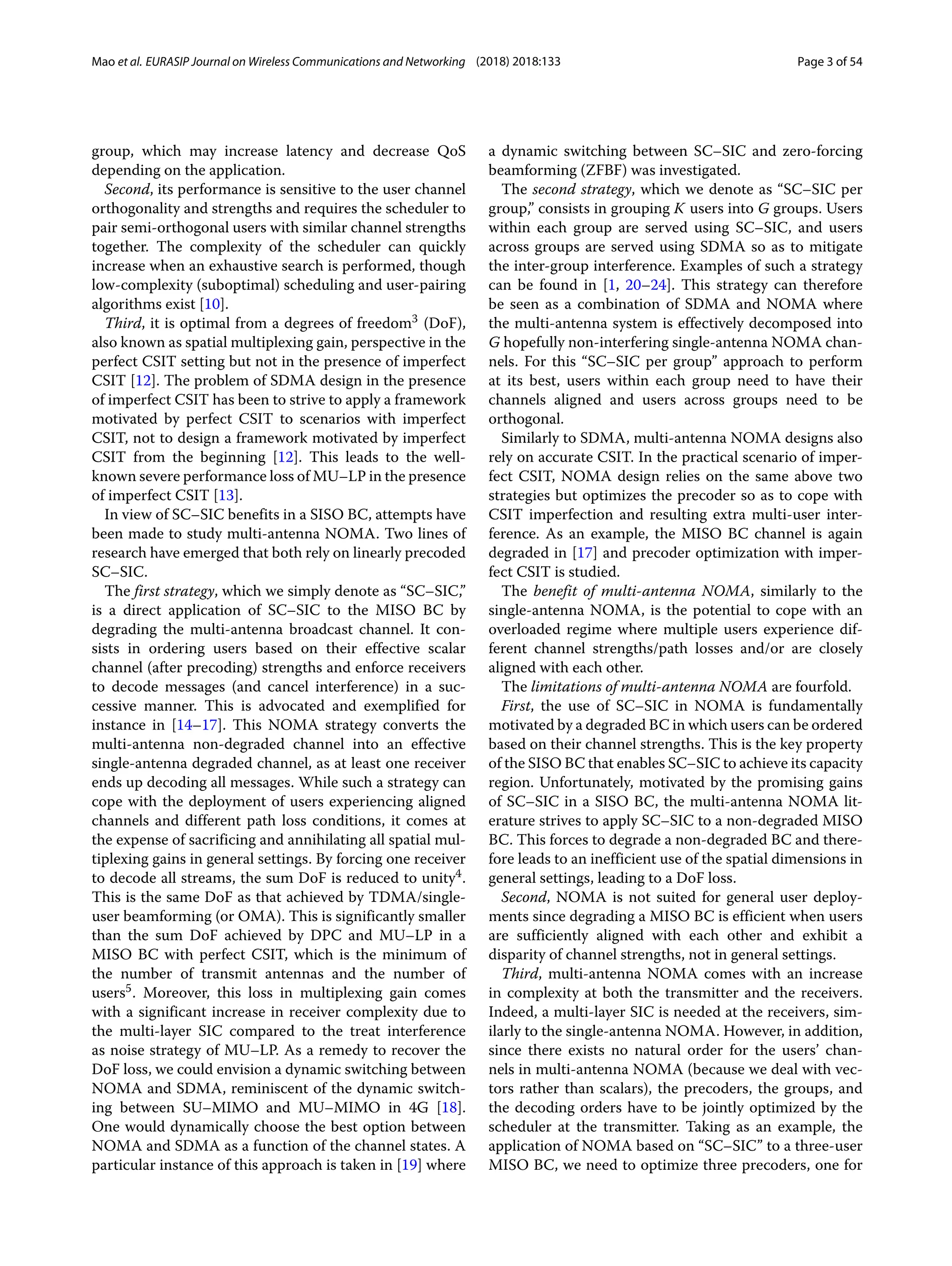Mao et al. EURASIP Journal on Wireless Communications and Networking (2018) 2018:133 Page 3 of 54
group, which may increase latency and decrease QoS
depending on the application.
Second, its performance is sensitive to the user channel
orthogonality and strengths and requires the scheduler to
pair semi-orthogonal users with similar channel strengths
together. The complexity of the scheduler can quickly
increase when an exhaustive search is performed, though
low-complexity (suboptimal) scheduling and user-pairing
algorithms exist [10].
Third, it is optimal from a degrees of freedom3 (DoF),
also known as spatial multiplexing gain, perspective in the
perfect CSIT setting but not in the presence of imperfect
CSIT [12]. The problem of SDMA design in the presence
of imperfect CSIT has been to strive to apply a framework
motivated by perfect CSIT to scenarios with imperfect
CSIT, not to design a framework motivated by imperfect
CSIT from the beginning [12]. This leads to the well-
known severe performance loss of MU–LP in the presence
of imperfect CSIT [13].
In view of SC–SIC benefits in a SISO BC, attempts have
been made to study multi-antenna NOMA. Two lines of
research have emerged that both rely on linearly precoded
SC–SIC.
The first strategy, which we simply denote as “SC–SIC,”
is a direct application of SC–SIC to the MISO BC by
degrading the multi-antenna broadcast channel. It con-
sists in ordering users based on their effective scalar
channel (after precoding) strengths and enforce receivers
to decode messages (and cancel interference) in a suc-
cessive manner. This is advocated and exemplified for
instance in [14–17]. This NOMA strategy converts the
multi-antenna non-degraded channel into an effective
single-antenna degraded channel, as at least one receiver
ends up decoding all messages. While such a strategy can
cope with the deployment of users experiencing aligned
channels and different path loss conditions, it comes at
the expense of sacrificing and annihilating all spatial mul-
tiplexing gains in general settings. By forcing one receiver
to decode all streams, the sum DoF is reduced to unity4.
This is the same DoF as that achieved by TDMA/single-
user beamforming (or OMA). This is significantly smaller
than the sum DoF achieved by DPC and MU–LP in a
MISO BC with perfect CSIT, which is the minimum of
the number of transmit antennas and the number of
users5. Moreover, this loss in multiplexing gain comes
with a significant increase in receiver complexity due to
the multi-layer SIC compared to the treat interference
as noise strategy of MU–LP. As a remedy to recover the
DoF loss, we could envision a dynamic switching between
NOMA and SDMA, reminiscent of the dynamic switch-
ing between SU–MIMO and MU–MIMO in 4G [18].
One would dynamically choose the best option between
NOMA and SDMA as a function of the channel states. A
particular instance of this approach is taken in [19] where
a dynamic switching between SC–SIC and zero-forcing
beamforming (ZFBF) was investigated.
The second strategy, which we denote as “SC–SIC per
group,” consists in grouping K users into G groups. Users
within each group are served using SC–SIC, and users
across groups are served using SDMA so as to mitigate
the inter-group interference. Examples of such a strategy
can be found in [1, 20–24]. This strategy can therefore
be seen as a combination of SDMA and NOMA where
the multi-antenna system is effectively decomposed into
G hopefully non-interfering single-antenna NOMA chan-
nels. For this “SC–SIC per group” approach to perform
at its best, users within each group need to have their
channels aligned and users across groups need to be
orthogonal.
Similarly to SDMA, multi-antenna NOMA designs also
rely on accurate CSIT. In the practical scenario of imper-
fect CSIT, NOMA design relies on the same above two
strategies but optimizes the precoder so as to cope with
CSIT imperfection and resulting extra multi-user inter-
ference. As an example, the MISO BC channel is again
degraded in [17] and precoder optimization with imper-
fect CSIT is studied.
The benefit of multi-antenna NOMA, similarly to the
single-antenna NOMA, is the potential to cope with an
overloaded regime where multiple users experience dif-
ferent channel strengths/path losses and/or are closely
aligned with each other.
The limitations of multi-antenna NOMA are fourfold.
First, the use of SC–SIC in NOMA is fundamentally
motivated by a degraded BC in which users can be ordered
based on their channel strengths. This is the key property
of the SISO BC that enables SC–SIC to achieve its capacity
region. Unfortunately, motivated by the promising gains
of SC–SIC in a SISO BC, the multi-antenna NOMA lit-
erature strives to apply SC–SIC to a non-degraded MISO
BC. This forces to degrade a non-degraded BC and there-
fore leads to an inefficient use of the spatial dimensions in
general settings, leading to a DoF loss.
Second, NOMA is not suited for general user deploy-
ments since degrading a MISO BC is efficient when users
are sufficiently aligned with each other and exhibit a
disparity of channel strengths, not in general settings.
Third, multi-antenna NOMA comes with an increase
in complexity at both the transmitter and the receivers.
Indeed, a multi-layer SIC is needed at the receivers, sim-
ilarly to the single-antenna NOMA. However, in addition,
since there exists no natural order for the users’ chan-
nels in multi-antenna NOMA (because we deal with vec-
tors rather than scalars), the precoders, the groups, and
the decoding orders have to be jointly optimized by the
scheduler at the transmitter. Taking as an example, the
application of NOMA based on “SC–SIC” to a three-user
MISO BC, we need to optimize three precoders, one for
 