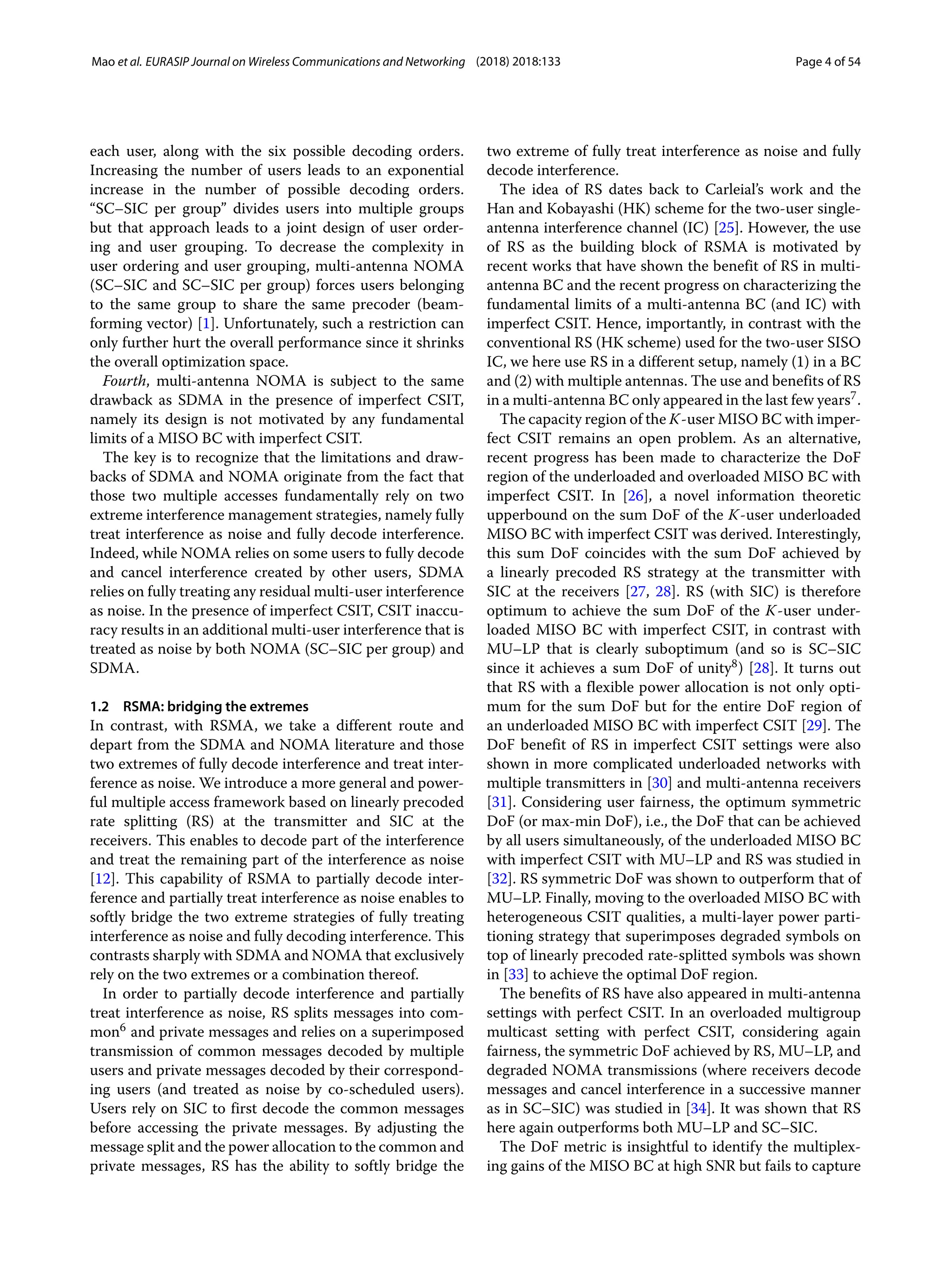 Mao et al. EURASIP Journal on Wireless Communications and Networking (2018) 2018:133 Page 4 of 54
each user, along with the six possible decoding orders.
Increasing the number of users leads to an exponential
increase in the number of possible decoding orders.
“SC–SIC per group” divides users into multiple groups
but that approach leads to a joint design of user order-
ing and user grouping. To decrease the complexity in
user ordering and user grouping, multi-antenna NOMA
(SC–SIC and SC–SIC per group) forces users belonging
to the same group to share the same precoder (beam-
forming vector) [1]. Unfortunately, such a restriction can
only further hurt the overall performance since it shrinks
the overall optimization space.
Fourth, multi-antenna NOMA is subject to the same
drawback as SDMA in the presence of imperfect CSIT,
namely its design is not motivated by any fundamental
limits of a MISO BC with imperfect CSIT.
The key is to recognize that the limitations and draw-
backs of SDMA and NOMA originate from the fact that
those two multiple accesses fundamentally rely on two
extreme interference management strategies, namely fully
treat interference as noise and fully decode interference.
Indeed, while NOMA relies on some users to fully decode
and cancel interference created by other users, SDMA
relies on fully treating any residual multi-user interference
as noise. In the presence of imperfect CSIT, CSIT inaccu-
racy results in an additional multi-user interference that is
treated as noise by both NOMA (SC–SIC per group) and
SDMA.
1.2 RSMA: bridging the extremes
In contrast, with RSMA, we take a different route and
depart from the SDMA and NOMA literature and those
two extremes of fully decode interference and treat inter-
ference as noise. We introduce a more general and power-
ful multiple access framework based on linearly precoded
rate splitting (RS) at the transmitter and SIC at the
receivers. This enables to decode part of the interference
and treat the remaining part of the interference as noise
[12]. This capability of RSMA to partially decode inter-
ference and partially treat interference as noise enables to
softly bridge the two extreme strategies of fully treating
interference as noise and fully decoding interference. This
contrasts sharply with SDMA and NOMA that exclusively
rely on the two extremes or a combination thereof.
In order to partially decode interference and partially
treat interference as noise, RS splits messages into com-
mon6 and private messages and relies on a superimposed
transmission of common messages decoded by multiple
users and private messages decoded by their correspond-
ing users (and treated as noise by co-scheduled users).
Users rely on SIC to first decode the common messages
before accessing the private messages. By adjusting the
message split and the power allocation to the common and
private messages, RS has the ability to softly bridge the
two extreme of fully treat interference as noise and fully
decode interference.
The idea of RS dates back to Carleial’s work and the
Han and Kobayashi (HK) scheme for the two-user single-
antenna interference channel (IC) [25]. However, the use
of RS as the building block of RSMA is motivated by
recent works that have shown the benefit of RS in multi-
antenna BC and the recent progress on characterizing the
fundamental limits of a multi-antenna BC (and IC) with
imperfect CSIT. Hence, importantly, in contrast with the
conventional RS (HK scheme) used for the two-user SISO
IC, we here use RS in a different setup, namely (1) in a BC
and (2) with multiple antennas. The use and benefits of RS
in a multi-antenna BC only appeared in the last few years7.
The capacity region of the K-user MISO BC with imper-
fect CSIT remains an open problem. As an alternative,
recent progress has been made to characterize the DoF
region of the underloaded and overloaded MISO BC with
imperfect CSIT. In [26], a novel information theoretic
upperbound on the sum DoF of the K-user underloaded
MISO BC with imperfect CSIT was derived. Interestingly,
this sum DoF coincides with the sum DoF achieved by
a linearly precoded RS strategy at the transmitter with
SIC at the receivers [27, 28]. RS (with SIC) is therefore
optimum to achieve the sum DoF of the K-user under-
loaded MISO BC with imperfect CSIT, in contrast with
MU–LP that is clearly suboptimum (and so is SC–SIC
since it achieves a sum DoF of unity8) [28]. It turns out
that RS with a flexible power allocation is not only opti-
mum for the sum DoF but for the entire DoF region of
an underloaded MISO BC with imperfect CSIT [29]. The
DoF benefit of RS in imperfect CSIT settings were also
shown in more complicated underloaded networks with
multiple transmitters in [30] and multi-antenna receivers
[31]. Considering user fairness, the optimum symmetric
DoF (or max-min DoF), i.e., the DoF that can be achieved
by all users simultaneously, of the underloaded MISO BC
with imperfect CSIT with MU–LP and RS was studied in
[32]. RS symmetric DoF was shown to outperform that of
MU–LP. Finally, moving to the overloaded MISO BC with
heterogeneous CSIT qualities, a multi-layer power parti-
tioning strategy that superimposes degraded symbols on
top of linearly precoded rate-splitted symbols was shown
in [33] to achieve the optimal DoF region.
The benefits of RS have also appeared in multi-antenna
settings with perfect CSIT. In an overloaded multigroup
multicast setting with perfect CSIT, considering again
fairness, the symmetric DoF achieved by RS, MU–LP, and
degraded NOMA transmissions (where receivers decode
messages and cancel interference in a successive manner
as in SC–SIC) was studied in [34]. It was shown that RS
here again outperforms both MU–LP and SC–SIC.
The DoF metric is insightful to identify the multiplex-
ing gains of the MISO BC at high SNR but fails to capture
 