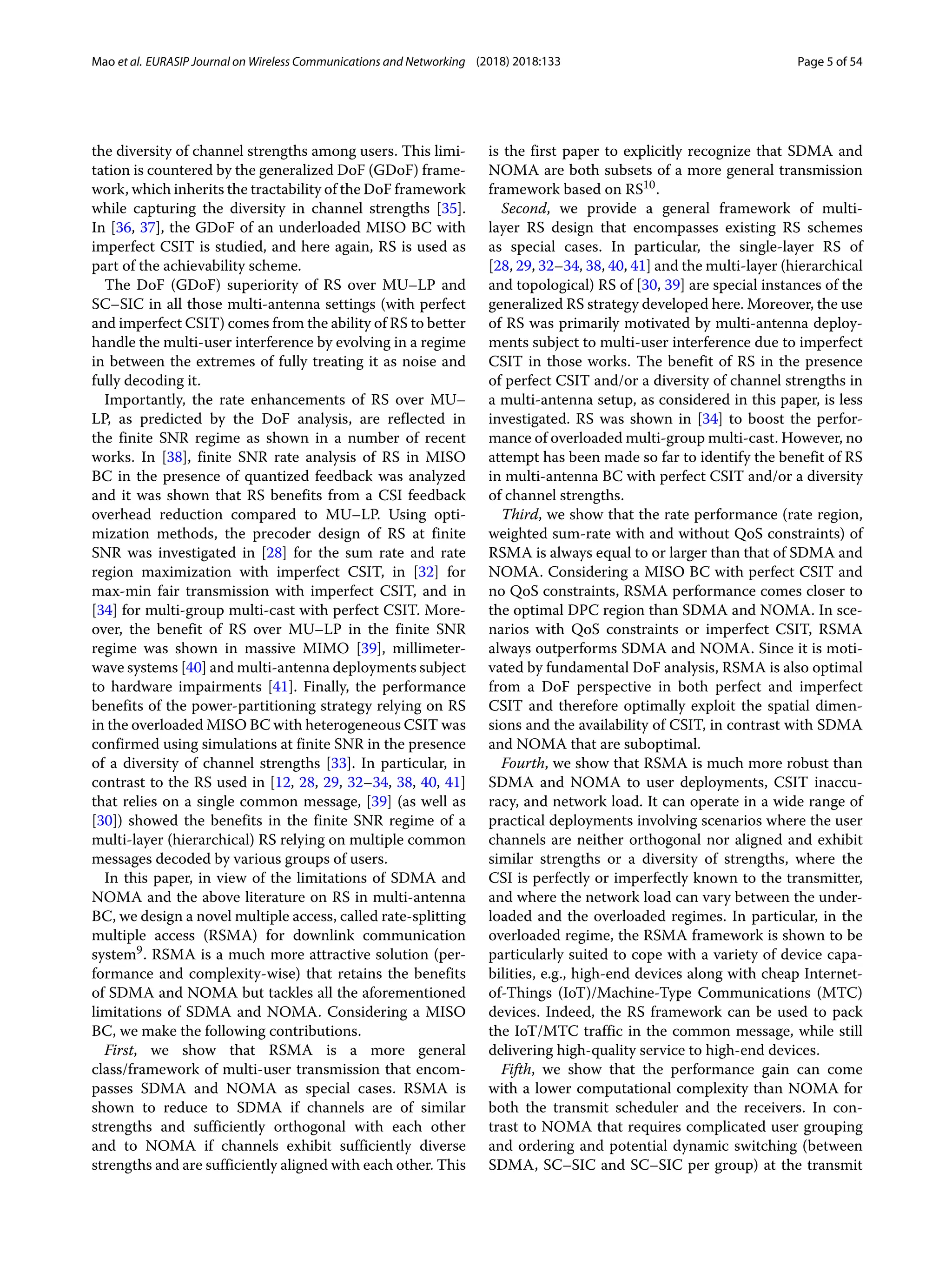 Mao et al. EURASIP Journal on Wireless Communications and Networking (2018) 2018:133 Page 5 of 54
the diversity of channel strengths among users. This limi-
tation is countered by the generalized DoF (GDoF) frame-
work, which inherits the tractability of the DoF framework
while capturing the diversity in channel strengths [35].
In [36, 37], the GDoF of an underloaded MISO BC with
imperfect CSIT is studied, and here again, RS is used as
part of the achievability scheme.
The DoF (GDoF) superiority of RS over MU–LP and
SC–SIC in all those multi-antenna settings (with perfect
and imperfect CSIT) comes from the ability of RS to better
handle the multi-user interference by evolving in a regime
in between the extremes of fully treating it as noise and
fully decoding it.
Importantly, the rate enhancements of RS over MU–
LP, as predicted by the DoF analysis, are reflected in
the finite SNR regime as shown in a number of recent
works. In [38], finite SNR rate analysis of RS in MISO
BC in the presence of quantized feedback was analyzed
and it was shown that RS benefits from a CSI feedback
overhead reduction compared to MU–LP. Using opti-
mization methods, the precoder design of RS at finite
SNR was investigated in [28] for the sum rate and rate
region maximization with imperfect CSIT, in [32] for
max-min fair transmission with imperfect CSIT, and in
[34] for multi-group multi-cast with perfect CSIT. More-
over, the benefit of RS over MU–LP in the finite SNR
regime was shown in massive MIMO [39], millimeter-
wave systems [40] and multi-antenna deployments subject
to hardware impairments [41]. Finally, the performance
benefits of the power-partitioning strategy relying on RS
in the overloaded MISO BC with heterogeneous CSIT was
confirmed using simulations at finite SNR in the presence
of a diversity of channel strengths [33]. In particular, in
contrast to the RS used in [12, 28, 29, 32–34, 38, 40, 41]
that relies on a single common message, [39] (as well as
[30]) showed the benefits in the finite SNR regime of a
multi-layer (hierarchical) RS relying on multiple common
messages decoded by various groups of users.
In this paper, in view of the limitations of SDMA and
NOMA and the above literature on RS in multi-antenna
BC, we design a novel multiple access, called rate-splitting
multiple access (RSMA) for downlink communication
system9. RSMA is a much more attractive solution (per-
formance and complexity-wise) that retains the benefits
of SDMA and NOMA but tackles all the aforementioned
limitations of SDMA and NOMA. Considering a MISO
BC, we make the following contributions.
First, we show that RSMA is a more general
class/framework of multi-user transmission that encom-
passes SDMA and NOMA as special cases. RSMA is
shown to reduce to SDMA if channels are of similar
strengths and sufficiently orthogonal with each other
and to NOMA if channels exhibit sufficiently diverse
strengths and are sufficiently aligned with each other. This
is the first paper to explicitly recognize that SDMA and
NOMA are both subsets of a more general transmission
framework based on RS10.
Second, we provide a general framework of multi-
layer RS design that encompasses existing RS schemes
as special cases. In particular, the single-layer RS of
[28, 29, 32–34, 38, 40, 41] and the multi-layer (hierarchical
and topological) RS of [30, 39] are special instances of the
generalized RS strategy developed here. Moreover, the use
of RS was primarily motivated by multi-antenna deploy-
ments subject to multi-user interference due to imperfect
CSIT in those works. The benefit of RS in the presence
of perfect CSIT and/or a diversity of channel strengths in
a multi-antenna setup, as considered in this paper, is less
investigated. RS was shown in [34] to boost the perfor-
mance of overloaded multi-group multi-cast. However, no
attempt has been made so far to identify the benefit of RS
in multi-antenna BC with perfect CSIT and/or a diversity
of channel strengths.
Third, we show that the rate performance (rate region,
weighted sum-rate with and without QoS constraints) of
RSMA is always equal to or larger than that of SDMA and
NOMA. Considering a MISO BC with perfect CSIT and
no QoS constraints, RSMA performance comes closer to
the optimal DPC region than SDMA and NOMA. In sce-
narios with QoS constraints or imperfect CSIT, RSMA
always outperforms SDMA and NOMA. Since it is moti-
vated by fundamental DoF analysis, RSMA is also optimal
from a DoF perspective in both perfect and imperfect
CSIT and therefore optimally exploit the spatial dimen-
sions and the availability of CSIT, in contrast with SDMA
and NOMA that are suboptimal.
Fourth, we show that RSMA is much more robust than
SDMA and NOMA to user deployments, CSIT inaccu-
racy, and network load. It can operate in a wide range of
practical deployments involving scenarios where the user
channels are neither orthogonal nor aligned and exhibit
similar strengths or a diversity of strengths, where the
CSI is perfectly or imperfectly known to the transmitter,
and where the network load can vary between the under-
loaded and the overloaded regimes. In particular, in the
overloaded regime, the RSMA framework is shown to be
particularly suited to cope with a variety of device capa-
bilities, e.g., high-end devices along with cheap Internet-
of-Things (IoT)/Machine-Type Communications (MTC)
devices. Indeed, the RS framework can be used to pack
the IoT/MTC traffic in the common message, while still
delivering high-quality service to high-end devices.
Fifth, we show that the performance gain can come
with a lower computational complexity than NOMA for
both the transmit scheduler and the receivers. In con-
trast to NOMA that requires complicated user grouping
and ordering and potential dynamic switching (between
SDMA, SC–SIC and SC–SIC per group) at the transmit
 