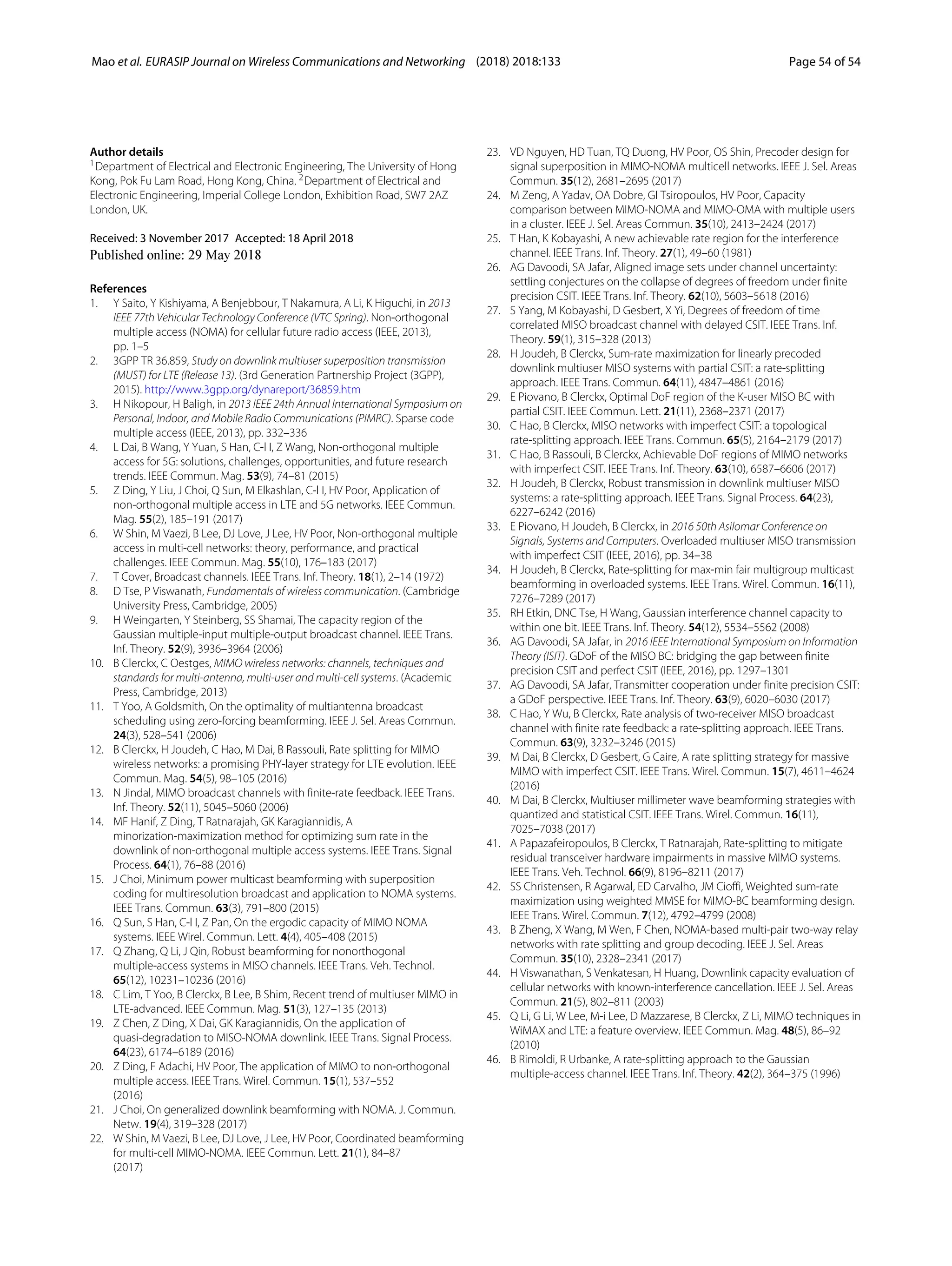 Mao et al. EURASIP Journal on Wireless Communications and Networking (2018) 2018:133 Page 54 of 54
Author details
1Department of Electrical and Electronic Engineering, The University of Hong
Kong, Pok Fu Lam Road, Hong Kong, China. 2Department of Electrical and
Electronic Engineering, Imperial College London, Exhibition Road, SW7 2AZ
London, UK.
Received: 3 November 2017 Accepted: 18 April 2018
References
1. Y Saito, Y Kishiyama, A Benjebbour, T Nakamura, A Li, K Higuchi, in 2013
IEEE 77th Vehicular Technology Conference (VTC Spring). Non-orthogonal
multiple access (NOMA) for cellular future radio access (IEEE, 2013),
pp. 1–5
2. 3GPP TR 36.859, Study on downlink multiuser superposition transmission
(MUST) for LTE (Release 13). (3rd Generation Partnership Project (3GPP),
2015). http://www.3gpp.org/dynareport/36859.htm
3. H Nikopour, H Baligh, in 2013 IEEE 24th Annual International Symposium on
Personal, Indoor, and Mobile Radio Communications (PIMRC). Sparse code
multiple access (IEEE, 2013), pp. 332–336
4. L Dai, B Wang, Y Yuan, S Han, C-l I, Z Wang, Non-orthogonal multiple
access for 5G: solutions, challenges, opportunities, and future research
trends. IEEE Commun. Mag. 53(9), 74–81 (2015)
5. Z Ding, Y Liu, J Choi, Q Sun, M Elkashlan, C-l I, HV Poor, Application of
non-orthogonal multiple access in LTE and 5G networks. IEEE Commun.
Mag. 55(2), 185–191 (2017)
6. W Shin, M Vaezi, B Lee, DJ Love, J Lee, HV Poor, Non-orthogonal multiple
access in multi-cell networks: theory, performance, and practical
challenges. IEEE Commun. Mag. 55(10), 176–183 (2017)
7. T Cover, Broadcast channels. IEEE Trans. Inf. Theory. 18(1), 2–14 (1972)
8. D Tse, P Viswanath, Fundamentals of wireless communication. (Cambridge
University Press, Cambridge, 2005)
9. H Weingarten, Y Steinberg, SS Shamai, The capacity region of the
Gaussian multiple-input multiple-output broadcast channel. IEEE Trans.
Inf. Theory. 52(9), 3936–3964 (2006)
10. B Clerckx, C Oestges, MIMO wireless networks: channels, techniques and
standards for multi-antenna, multi-user and multi-cell systems. (Academic
Press, Cambridge, 2013)
11. T Yoo, A Goldsmith, On the optimality of multiantenna broadcast
scheduling using zero-forcing beamforming. IEEE J. Sel. Areas Commun.
24(3), 528–541 (2006)
12. B Clerckx, H Joudeh, C Hao, M Dai, B Rassouli, Rate splitting for MIMO
wireless networks: a promising PHY-layer strategy for LTE evolution. IEEE
Commun. Mag. 54(5), 98–105 (2016)
13. N Jindal, MIMO broadcast channels with finite-rate feedback. IEEE Trans.
Inf. Theory. 52(11), 5045–5060 (2006)
14. MF Hanif, Z Ding, T Ratnarajah, GK Karagiannidis, A
minorization-maximization method for optimizing sum rate in the
downlink of non-orthogonal multiple access systems. IEEE Trans. Signal
Process. 64(1), 76–88 (2016)
15. J Choi, Minimum power multicast beamforming with superposition
coding for multiresolution broadcast and application to NOMA systems.
IEEE Trans. Commun. 63(3), 791–800 (2015)
16. Q Sun, S Han, C-l I, Z Pan, On the ergodic capacity of MIMO NOMA
systems. IEEE Wirel. Commun. Lett. 4(4), 405–408 (2015)
17. Q Zhang, Q Li, J Qin, Robust beamforming for nonorthogonal
multiple-access systems in MISO channels. IEEE Trans. Veh. Technol.
65(12), 10231–10236 (2016)
18. C Lim, T Yoo, B Clerckx, B Lee, B Shim, Recent trend of multiuser MIMO in
LTE-advanced. IEEE Commun. Mag. 51(3), 127–135 (2013)
19. Z Chen, Z Ding, X Dai, GK Karagiannidis, On the application of
quasi-degradation to MISO-NOMA downlink. IEEE Trans. Signal Process.
64(23), 6174–6189 (2016)
20. Z Ding, F Adachi, HV Poor, The application of MIMO to non-orthogonal
multiple access. IEEE Trans. Wirel. Commun. 15(1), 537–552
(2016)
21. J Choi, On generalized downlink beamforming with NOMA. J. Commun.
Netw. 19(4), 319–328 (2017)
22. W Shin, M Vaezi, B Lee, DJ Love, J Lee, HV Poor, Coordinated beamforming
for multi-cell MIMO-NOMA. IEEE Commun. Lett. 21(1), 84–87
(2017)
23. VD Nguyen, HD Tuan, TQ Duong, HV Poor, OS Shin, Precoder design for
signal superposition in MIMO-NOMA multicell networks. IEEE J. Sel. Areas
Commun. 35(12), 2681–2695 (2017)
24. M Zeng, A Yadav, OA Dobre, GI Tsiropoulos, HV Poor, Capacity
comparison between MIMO-NOMA and MIMO-OMA with multiple users
in a cluster. IEEE J. Sel. Areas Commun. 35(10), 2413–2424 (2017)
25. T Han, K Kobayashi, A new achievable rate region for the interference
channel. IEEE Trans. Inf. Theory. 27(1), 49–60 (1981)
26. AG Davoodi, SA Jafar, Aligned image sets under channel uncertainty:
settling conjectures on the collapse of degrees of freedom under finite
precision CSIT. IEEE Trans. Inf. Theory. 62(10), 5603–5618 (2016)
27. S Yang, M Kobayashi, D Gesbert, X Yi, Degrees of freedom of time
correlated MISO broadcast channel with delayed CSIT. IEEE Trans. Inf.
Theory. 59(1), 315–328 (2013)
28. H Joudeh, B Clerckx, Sum-rate maximization for linearly precoded
downlink multiuser MISO systems with partial CSIT: a rate-splitting
approach. IEEE Trans. Commun. 64(11), 4847–4861 (2016)
29. E Piovano, B Clerckx, Optimal DoF region of the K-user MISO BC with
partial CSIT. IEEE Commun. Lett. 21(11), 2368–2371 (2017)
30. C Hao, B Clerckx, MISO networks with imperfect CSIT: a topological
rate-splitting approach. IEEE Trans. Commun. 65(5), 2164–2179 (2017)
31. C Hao, B Rassouli, B Clerckx, Achievable DoF regions of MIMO networks
with imperfect CSIT. IEEE Trans. Inf. Theory. 63(10), 6587–6606 (2017)
32. H Joudeh, B Clerckx, Robust transmission in downlink multiuser MISO
systems: a rate-splitting approach. IEEE Trans. Signal Process. 64(23),
6227–6242 (2016)
33. E Piovano, H Joudeh, B Clerckx, in 2016 50th Asilomar Conference on
Signals, Systems and Computers. Overloaded multiuser MISO transmission
with imperfect CSIT (IEEE, 2016), pp. 34–38
34. H Joudeh, B Clerckx, Rate-splitting for max-min fair multigroup multicast
beamforming in overloaded systems. IEEE Trans. Wirel. Commun. 16(11),
7276–7289 (2017)
35. RH Etkin, DNC Tse, H Wang, Gaussian interference channel capacity to
within one bit. IEEE Trans. Inf. Theory. 54(12), 5534–5562 (2008)
36. AG Davoodi, SA Jafar, in 2016 IEEE International Symposium on Information
Theory (ISIT). GDoF of the MISO BC: bridging the gap between finite
precision CSIT and perfect CSIT (IEEE, 2016), pp. 1297–1301
37. AG Davoodi, SA Jafar, Transmitter cooperation under finite precision CSIT:
a GDoF perspective. IEEE Trans. Inf. Theory. 63(9), 6020–6030 (2017)
38. C Hao, Y Wu, B Clerckx, Rate analysis of two-receiver MISO broadcast
channel with finite rate feedback: a rate-splitting approach. IEEE Trans.
Commun. 63(9), 3232–3246 (2015)
39. M Dai, B Clerckx, D Gesbert, G Caire, A rate splitting strategy for massive
MIMO with imperfect CSIT. IEEE Trans. Wirel. Commun. 15(7), 4611–4624
(2016)
40. M Dai, B Clerckx, Multiuser millimeter wave beamforming strategies with
quantized and statistical CSIT. IEEE Trans. Wirel. Commun. 16(11),
7025–7038 (2017)
41. A Papazafeiropoulos, B Clerckx, T Ratnarajah, Rate-splitting to mitigate
residual transceiver hardware impairments in massive MIMO systems.
IEEE Trans. Veh. Technol. 66(9), 8196–8211 (2017)
42. SS Christensen, R Agarwal, ED Carvalho, JM Cioffi, Weighted sum-rate
maximization using weighted MMSE for MIMO-BC beamforming design.
IEEE Trans. Wirel. Commun. 7(12), 4792–4799 (2008)
43. B Zheng, X Wang, M Wen, F Chen, NOMA-based multi-pair two-way relay
networks with rate splitting and group decoding. IEEE J. Sel. Areas
Commun. 35(10), 2328–2341 (2017)
44. H Viswanathan, S Venkatesan, H Huang, Downlink capacity evaluation of
cellular networks with known-interference cancellation. IEEE J. Sel. Areas
Commun. 21(5), 802–811 (2003)
45. Q Li, G Li, W Lee, M-i Lee, D Mazzarese, B Clerckx, Z Li, MIMO techniques in
WiMAX and LTE: a feature overview. IEEE Commun. Mag. 48(5), 86–92
(2010)
46. B Rimoldi, R Urbanke, A rate-splitting approach to the Gaussian
multiple-access channel. IEEE Trans. Inf. Theory. 42(2), 364–375 (1996)
 