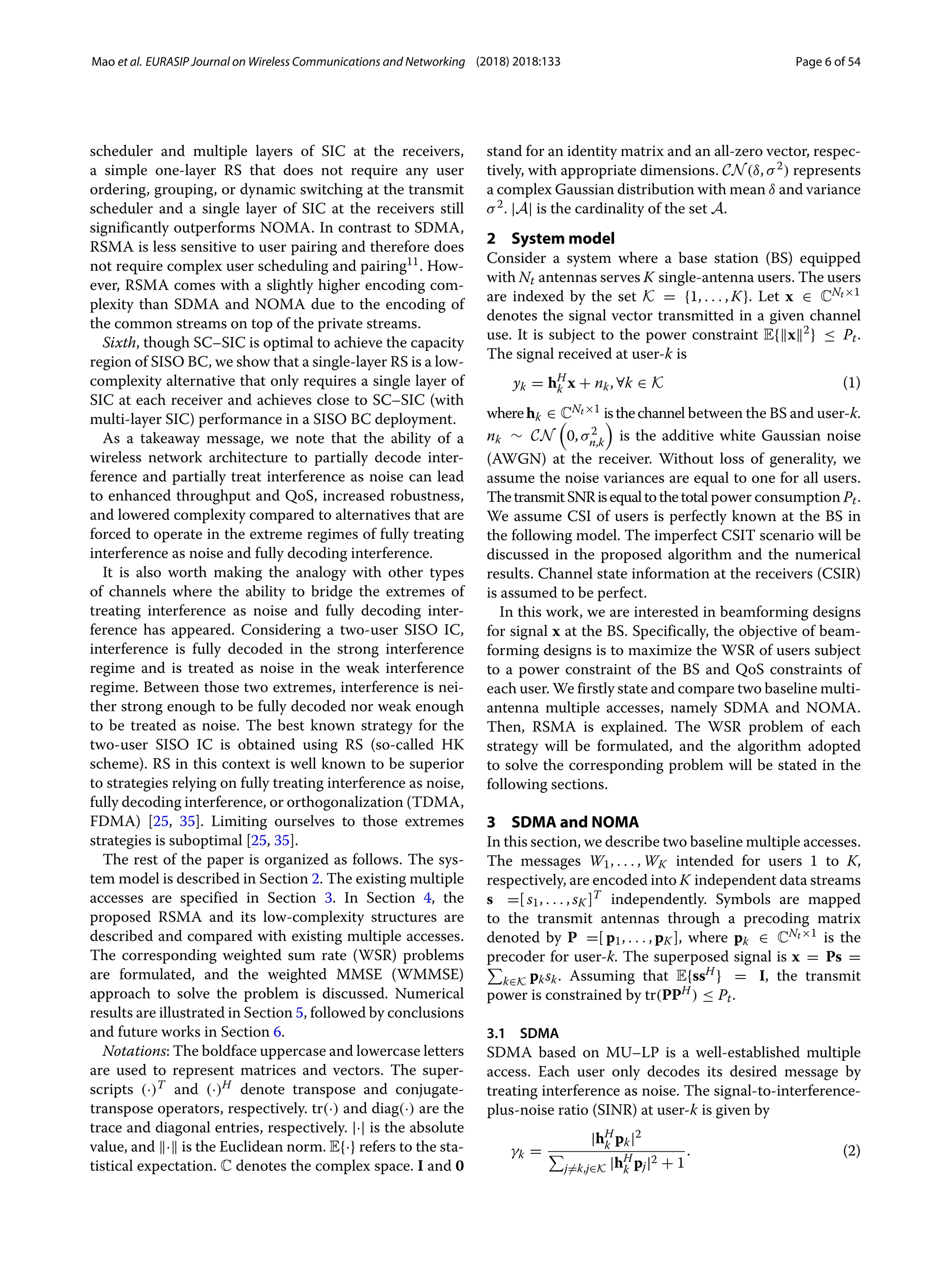 Mao et al. EURASIP Journal on Wireless Communications and Networking (2018) 2018:133 Page 6 of 54
scheduler and multiple layers of SIC at the receivers,
a simple one-layer RS that does not require any user
ordering, grouping, or dynamic switching at the transmit
scheduler and a single layer of SIC at the receivers still
significantly outperforms NOMA. In contrast to SDMA,
RSMA is less sensitive to user pairing and therefore does
not require complex user scheduling and pairing11. How-
ever, RSMA comes with a slightly higher encoding com-
plexity than SDMA and NOMA due to the encoding of
the common streams on top of the private streams.
Sixth, though SC–SIC is optimal to achieve the capacity
region of SISO BC, we show that a single-layer RS is a low-
complexity alternative that only requires a single layer of
SIC at each receiver and achieves close to SC–SIC (with
multi-layer SIC) performance in a SISO BC deployment.
As a takeaway message, we note that the ability of a
wireless network architecture to partially decode inter-
ference and partially treat interference as noise can lead
to enhanced throughput and QoS, increased robustness,
and lowered complexity compared to alternatives that are
forced to operate in the extreme regimes of fully treating
interference as noise and fully decoding interference.
It is also worth making the analogy with other types
of channels where the ability to bridge the extremes of
treating interference as noise and fully decoding inter-
ference has appeared. Considering a two-user SISO IC,
interference is fully decoded in the strong interference
regime and is treated as noise in the weak interference
regime. Between those two extremes, interference is nei-
ther strong enough to be fully decoded nor weak enough
to be treated as noise. The best known strategy for the
two-user SISO IC is obtained using RS (so-called HK
scheme). RS in this context is well known to be superior
to strategies relying on fully treating interference as noise,
fully decoding interference, or orthogonalization (TDMA,
FDMA) [25, 35]. Limiting ourselves to those extremes
strategies is suboptimal [25, 35].
The rest of the paper is organized as follows. The sys-
tem model is described in Section 2. The existing multiple
accesses are specified in Section 3. In Section 4, the
proposed RSMA and its low-complexity structures are
described and compared with existing multiple accesses.
The corresponding weighted sum rate (WSR) problems
are formulated, and the weighted MMSE (WMMSE)
approach to solve the problem is discussed. Numerical
results are illustrated in Section 5, followed by conclusions
and future works in Section 6.
Notations: The boldface uppercase and lowercase letters
are used to represent matrices and vectors. The super-
scripts (·)T and (·)H denote transpose and conjugate-
transpose operators, respectively. tr(·) and diag(·) are the
trace and diagonal entries, respectively. |·| is the absolute
value, and · is the Euclidean norm. E{·} refers to the sta-
tistical expectation. C denotes the complex space. I and 0
stand for an identity matrix and an all-zero vector, respec-
tively, with appropriate dimensions. CN(δ, σ2) represents
a complex Gaussian distribution with mean δ and variance
σ2. |A| is the cardinality of the set A.
2 System model
Consider a system where a base station (BS) equipped
with Nt antennas serves K single-antenna users. The users
are indexed by the set K = {1, . . . , K}. Let x ∈ CNt×1
denotes the signal vector transmitted in a given channel
use. It is subject to the power constraint E{x2
} ≤ Pt.
The signal received at user-k is
yk = hH
k x + nk, ∀k ∈ K (1)
wherehk ∈ CNt×1 isthechannel between the BS and user-k.
nk ∼ CN

0, σ2
n,k

is the additive white Gaussian noise
(AWGN) at the receiver. Without loss of generality, we
assume the noise variances are equal to one for all users.
ThetransmitSNRisequaltothetotal power consumption Pt.
We assume CSI of users is perfectly known at the BS in
the following model. The imperfect CSIT scenario will be
discussed in the proposed algorithm and the numerical
results. Channel state information at the receivers (CSIR)
is assumed to be perfect.
In this work, we are interested in beamforming designs
for signal x at the BS. Specifically, the objective of beam-
forming designs is to maximize the WSR of users subject
to a power constraint of the BS and QoS constraints of
each user. We firstly state and compare two baseline multi-
antenna multiple accesses, namely SDMA and NOMA.
Then, RSMA is explained. The WSR problem of each
strategy will be formulated, and the algorithm adopted
to solve the corresponding problem will be stated in the
following sections.
3 SDMA and NOMA
In this section, we describe two baseline multiple accesses.
The messages W1, . . . , WK intended for users 1 to K,
respectively, are encoded into K independent data streams
s =[ s1, . . . , sK ]T independently. Symbols are mapped
to the transmit antennas through a precoding matrix
denoted by P =[ p1, . . . , pK ], where pk ∈ CNt×1 is the
precoder for user-k. The superposed signal is x = Ps =

k∈K pksk. Assuming that E{ssH} = I, the transmit
power is constrained by tr(PPH) ≤ Pt.
3.1 SDMA
SDMA based on MU–LP is a well-established multiple
access. Each user only decodes its desired message by
treating interference as noise. The signal-to-interference-
plus-noise ratio (SINR) at user-k is given by
γk =
|hH
k pk|2

j=k,j∈K |hH
k pj|2 + 1
. (2)
 