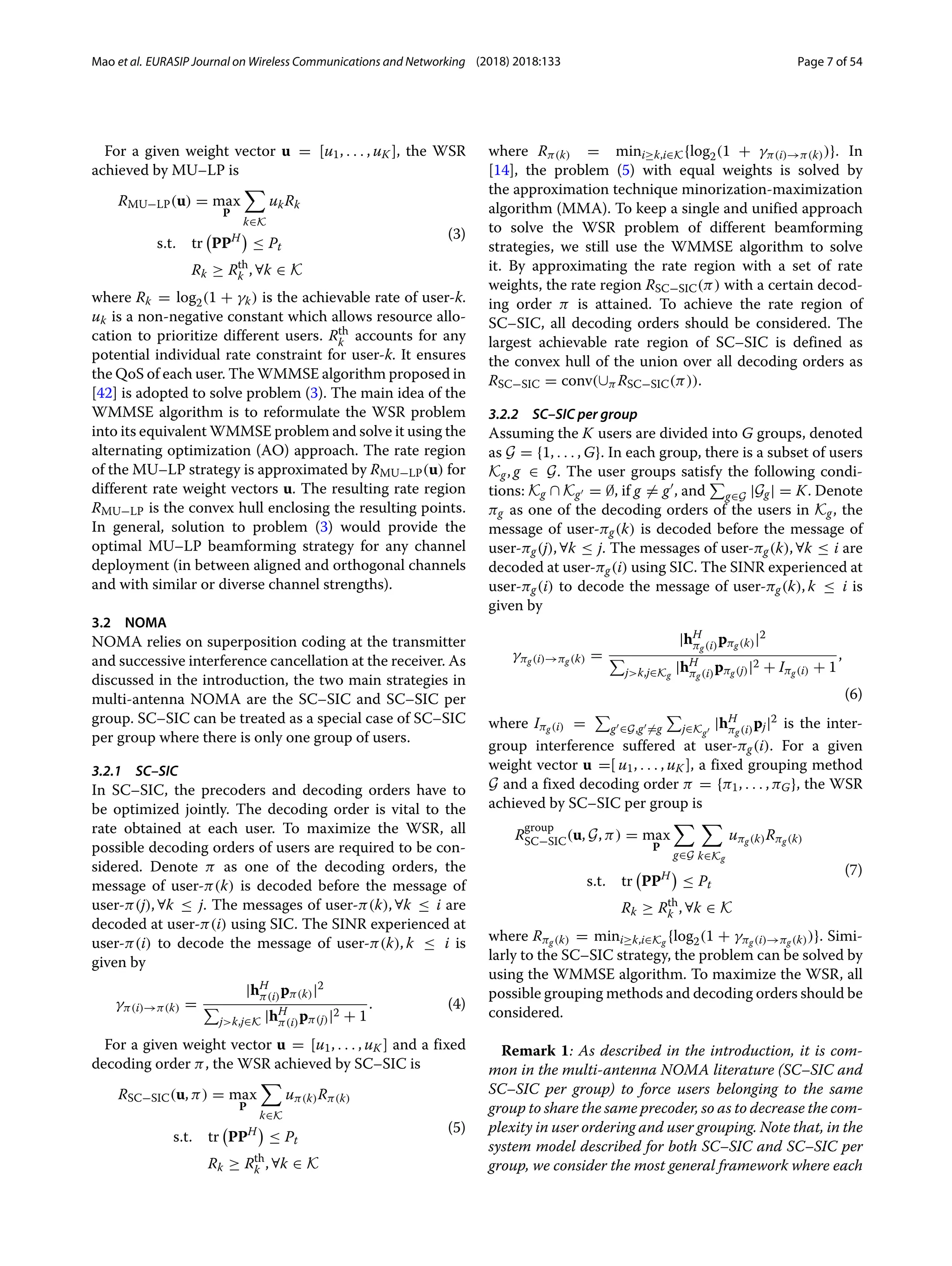 Mao et al. EURASIP Journal on Wireless Communications and Networking (2018) 2018:133 Page 7 of 54
For a given weight vector u = [u1, . . . , uK ], the WSR
achieved by MU–LP is
RMU−LP(u) = max
P

k∈K
ukRk
s.t. tr

PPH

≤ Pt
Rk ≥ Rth
k , ∀k ∈ K
(3)
where Rk = log2(1 + γk) is the achievable rate of user-k.
uk is a non-negative constant which allows resource allo-
cation to prioritize different users. Rth
k accounts for any
potential individual rate constraint for user-k. It ensures
the QoS of each user. The WMMSE algorithm proposed in
[42] is adopted to solve problem (3). The main idea of the
WMMSE algorithm is to reformulate the WSR problem
into its equivalent WMMSE problem and solve it using the
alternating optimization (AO) approach. The rate region
of the MU–LP strategy is approximated by RMU−LP(u) for
different rate weight vectors u. The resulting rate region
RMU−LP is the convex hull enclosing the resulting points.
In general, solution to problem (3) would provide the
optimal MU–LP beamforming strategy for any channel
deployment (in between aligned and orthogonal channels
and with similar or diverse channel strengths).
3.2 NOMA
NOMA relies on superposition coding at the transmitter
and successive interference cancellation at the receiver. As
discussed in the introduction, the two main strategies in
multi-antenna NOMA are the SC–SIC and SC–SIC per
group. SC–SIC can be treated as a special case of SC–SIC
per group where there is only one group of users.
3.2.1 SC–SIC
In SC–SIC, the precoders and decoding orders have to
be optimized jointly. The decoding order is vital to the
rate obtained at each user. To maximize the WSR, all
possible decoding orders of users are required to be con-
sidered. Denote π as one of the decoding orders, the
message of user-π(k) is decoded before the message of
user-π(j), ∀k ≤ j. The messages of user-π(k), ∀k ≤ i are
decoded at user-π(i) using SIC. The SINR experienced at
user-π(i) to decode the message of user-π(k), k ≤ i is
given by
γπ(i)→π(k) =
|hH
π(i)pπ(k)|2

jk,j∈K |hH
π(i)pπ(j)|2 + 1
. (4)
For a given weight vector u = [u1, . . . , uK ] and a fixed
decoding order π, the WSR achieved by SC–SIC is
RSC−SIC(u, π) = max
P

k∈K
uπ(k)Rπ(k)
s.t. tr

PPH

≤ Pt
Rk ≥ Rth
k , ∀k ∈ K
(5)
where Rπ(k) = mini≥k,i∈K{log2(1 + γπ(i)→π(k))}. In
[14], the problem (5) with equal weights is solved by
the approximation technique minorization-maximization
algorithm (MMA). To keep a single and unified approach
to solve the WSR problem of different beamforming
strategies, we still use the WMMSE algorithm to solve
it. By approximating the rate region with a set of rate
weights, the rate region RSC−SIC(π) with a certain decod-
ing order π is attained. To achieve the rate region of
SC–SIC, all decoding orders should be considered. The
largest achievable rate region of SC–SIC is defined as
the convex hull of the union over all decoding orders as
RSC−SIC = conv(∪π RSC−SIC(π)).
3.2.2 SC–SIC per group
Assuming the K users are divided into G groups, denoted
as G = {1, . . . , G}. In each group, there is a subset of users
Kg, g ∈ G. The user groups satisfy the following condi-
tions: Kg ∩ Kg = ∅, if g = g , and

g∈G |Gg| = K. Denote
πg as one of the decoding orders of the users in Kg, the
message of user-πg(k) is decoded before the message of
user-πg(j), ∀k ≤ j. The messages of user-πg(k), ∀k ≤ i are
decoded at user-πg(i) using SIC. The SINR experienced at
user-πg(i) to decode the message of user-πg(k), k ≤ i is
given by
γπg(i)→πg(k) =
|hH
πg(i)pπg(k)|2

jk,j∈Kg
|hH
πg(i)pπg(j)|2 + Iπg(i) + 1
,
(6)
where Iπg(i) =

g ∈G,g =g

j∈Kg
|hH
πg(i)pj|2 is the inter-
group interference suffered at user-πg(i). For a given
weight vector u =[ u1, . . . , uK ], a fixed grouping method
G and a fixed decoding order π = {π1, . . . , πG}, the WSR
achieved by SC–SIC per group is
R
group
SC−SIC(u, G, π) = max
P

g∈G

k∈Kg
uπg(k)Rπg(k)
s.t. tr

PPH

≤ Pt
Rk ≥ Rth
k , ∀k ∈ K
(7)
where Rπg(k) = mini≥k,i∈Kg {log2(1 + γπg(i)→πg(k))}. Simi-
larly to the SC–SIC strategy, the problem can be solved by
using the WMMSE algorithm. To maximize the WSR, all
possible grouping methods and decoding orders should be
considered.
Remark 1: As described in the introduction, it is com-
mon in the multi-antenna NOMA literature (SC–SIC and
SC–SIC per group) to force users belonging to the same
group to share the same precoder, so as to decrease the com-
plexity in user ordering and user grouping. Note that, in the
system model described for both SC–SIC and SC–SIC per
group, we consider the most general framework where each
 