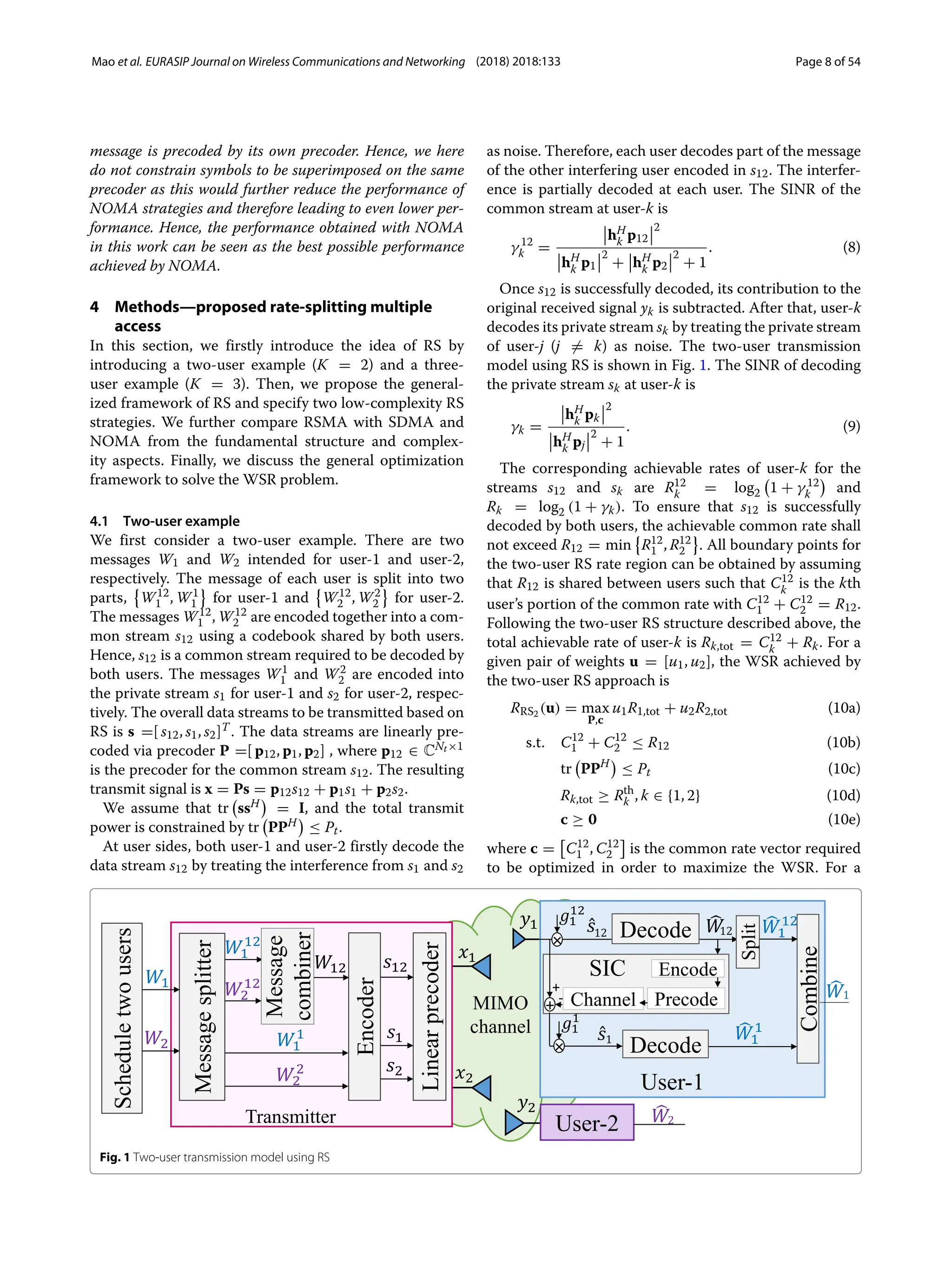 Mao et al. EURASIP Journal on Wireless Communications and Networking (2018) 2018:133 Page 8 of 54
message is precoded by its own precoder. Hence, we here
do not constrain symbols to be superimposed on the same
precoder as this would further reduce the performance of
NOMA strategies and therefore leading to even lower per-
formance. Hence, the performance obtained with NOMA
in this work can be seen as the best possible performance
achieved by NOMA.
4 Methods—proposed rate-splitting multiple
access
In this section, we firstly introduce the idea of RS by
introducing a two-user example (K = 2) and a three-
user example (K = 3). Then, we propose the general-
ized framework of RS and specify two low-complexity RS
strategies. We further compare RSMA with SDMA and
NOMA from the fundamental structure and complex-
ity aspects. Finally, we discuss the general optimization
framework to solve the WSR problem.
4.1 Two-user example
We first consider a two-user example. There are two
messages W1 and W2 intended for user-1 and user-2,
respectively. The message of each user is split into two
parts,

W12
1 , W1
1 for user-1 and

W12
2 , W2
2 for user-2.
The messages W12
1 , W12
2 are encoded together into a com-
mon stream s12 using a codebook shared by both users.
Hence, s12 is a common stream required to be decoded by
both users. The messages W1
1 and W2
2 are encoded into
the private stream s1 for user-1 and s2 for user-2, respec-
tively. The overall data streams to be transmitted based on
RS is s =[ s12, s1, s2]T . The data streams are linearly pre-
coded via precoder P =[ p12, p1, p2] , where p12 ∈ CNt×1
is the precoder for the common stream s12. The resulting
transmit signal is x = Ps = p12s12 + p1s1 + p2s2.
We assume that tr

ssH

= I, and the total transmit
power is constrained by tr

PPH

≤ Pt.
At user sides, both user-1 and user-2 firstly decode the
data stream s12 by treating the interference from s1 and s2
as noise. Therefore, each user decodes part of the message
of the other interfering user encoded in s12. The interfer-
ence is partially decoded at each user. The SINR of the
common stream at user-k is
γ 12
k =
hH
k p12
2
hH
k p1
2
+ hH
k p2
2
+ 1
. (8)
Once s12 is successfully decoded, its contribution to the
original received signal yk is subtracted. After that, user-k
decodes its private stream sk by treating the private stream
of user-j (j = k) as noise. The two-user transmission
model using RS is shown in Fig. 1. The SINR of decoding
the private stream sk at user-k is
γk =
hH
k pk
2
hH
k pj
2
+ 1
. (9)
The corresponding achievable rates of user-k for the
streams s12 and sk are R12
k = log2

1 + γ 12
k

and
Rk = log2 (1 + γk). To ensure that s12 is successfully
decoded by both users, the achievable common rate shall
not exceed R12 = min

R12
1 , R12
2 . All boundary points for
the two-user RS rate region can be obtained by assuming
that R12 is shared between users such that C12
k is the kth
user’s portion of the common rate with C12
1 + C12
2 = R12.
Following the two-user RS structure described above, the
total achievable rate of user-k is Rk,tot = C12
k + Rk. For a
given pair of weights u = [u1, u2], the WSR achieved by
the two-user RS approach is
RRS2 (u) = max
P,c
u1R1,tot + u2R2,tot (10a)
s.t. C12
1 + C12
2 ≤ R12 (10b)
tr

PPH

≤ Pt (10c)
Rk,tot ≥ Rth
k , k ∈ {1, 2} (10d)
c ≥ 0 (10e)
where c = C12
1 , C12
2 is the common rate vector required
to be optimized in order to maximize the WSR. For a
Fig. 1 Two-user transmission model using RS
 