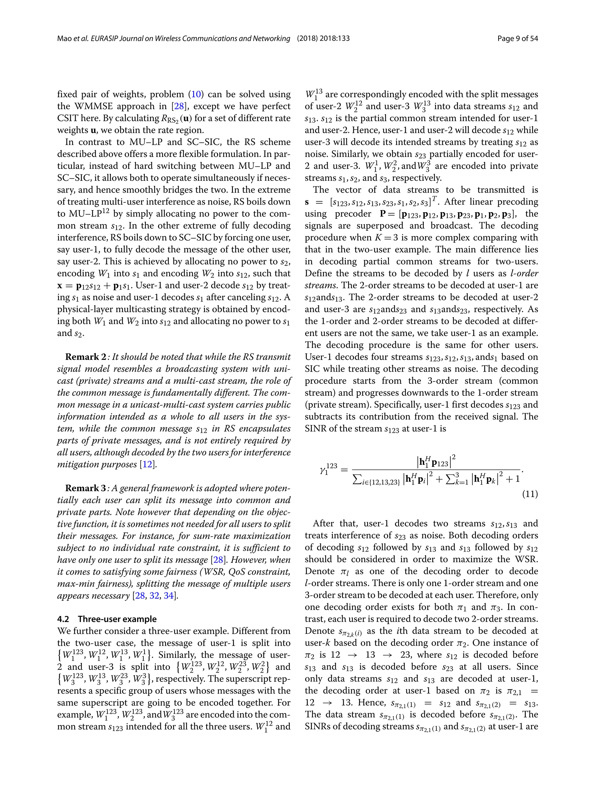 Mao et al. EURASIP Journal on Wireless Communications and Networking (2018) 2018:133 Page 9 of 54
fixed pair of weights, problem (10) can be solved using
the WMMSE approach in [28], except we have perfect
CSIT here. By calculating RRS2 (u) for a set of different rate
weights u, we obtain the rate region.
In contrast to MU–LP and SC–SIC, the RS scheme
described above offers a more flexible formulation. In par-
ticular, instead of hard switching between MU–LP and
SC–SIC, it allows both to operate simultaneously if neces-
sary, and hence smoothly bridges the two. In the extreme
of treating multi-user interference as noise, RS boils down
to MU–LP12 by simply allocating no power to the com-
mon stream s12. In the other extreme of fully decoding
interference, RS boils down to SC–SIC by forcing one user,
say user-1, to fully decode the message of the other user,
say user-2. This is achieved by allocating no power to s2,
encoding W1 into s1 and encoding W2 into s12, such that
x = p12s12 + p1s1. User-1 and user-2 decode s12 by treat-
ing s1 as noise and user-1 decodes s1 after canceling s12. A
physical-layer multicasting strategy is obtained by encod-
ing both W1 and W2 into s12 and allocating no power to s1
and s2.
Remark 2: It should be noted that while the RS transmit
signal model resembles a broadcasting system with uni-
cast (private) streams and a multi-cast stream, the role of
the common message is fundamentally different. The com-
mon message in a unicast-multi-cast system carries public
information intended as a whole to all users in the sys-
tem, while the common message s12 in RS encapsulates
parts of private messages, and is not entirely required by
all users, although decoded by the two users for interference
mitigation purposes [12].
Remark 3: A general framework is adopted where poten-
tially each user can split its message into common and
private parts. Note however that depending on the objec-
tive function, it is sometimes not needed for all users to split
their messages. For instance, for sum-rate maximization
subject to no individual rate constraint, it is sufficient to
have only one user to split its message [28]. However, when
it comes to satisfying some fairness (WSR, QoS constraint,
max-min fairness), splitting the message of multiple users
appears necessary [28, 32, 34].
4.2 Three-user example
We further consider a three-user example. Different from
the two-user case, the message of user-1 is split into

W123
1 , W12
1 , W13
1 , W1
1 . Similarly, the message of user-
2 and user-3 is split into

W123
2 , W12
2 , W23
2 , W2
2 and

W123
3 , W13
3 , W23
3 , W3
3 , respectively. The superscript rep-
resents a specific group of users whose messages with the
same superscript are going to be encoded together. For
example, W123
1 , W123
2 , andW123
3 are encoded into the com-
mon stream s123 intended for all the three users. W12
1 and
W13
1 are correspondingly encoded with the split messages
of user-2 W12
2 and user-3 W13
3 into data streams s12 and
s13. s12 is the partial common stream intended for user-1
and user-2. Hence, user-1 and user-2 will decode s12 while
user-3 will decode its intended streams by treating s12 as
noise. Similarly, we obtain s23 partially encoded for user-
2 and user-3. W1
1 , W2
2 , andW3
3 are encoded into private
streams s1, s2, and s3, respectively.
The vector of data streams to be transmitted is
s = [s123, s12, s13, s23, s1, s2, s3]T
. After linear precoding
using precoder P = [p123, p12, p13, p23, p1, p2, p3], the
signals are superposed and broadcast. The decoding
procedure when K = 3 is more complex comparing with
that in the two-user example. The main difference lies
in decoding partial common streams for two-users.
Define the streams to be decoded by l users as l-order
streams. The 2-order streams to be decoded at user-1 are
s12ands13. The 2-order streams to be decoded at user-2
and user-3 are s12ands23 and s13ands23, respectively. As
the 1-order and 2-order streams to be decoded at differ-
ent users are not the same, we take user-1 as an example.
The decoding procedure is the same for other users.
User-1 decodes four streams s123, s12, s13, ands1 based on
SIC while treating other streams as noise. The decoding
procedure starts from the 3-order stream (common
stream) and progresses downwards to the 1-order stream
(private stream). Specifically, user-1 first decodes s123 and
subtracts its contribution from the received signal. The
SINR of the stream s123 at user-1 is
γ 123
1 =
hH
1 p123
2

i∈{12,13,23} hH
1 pi
2
+
3
k=1 hH
1 pk
2
+ 1
.
(11)
After that, user-1 decodes two streams s12, s13 and
treats interference of s23 as noise. Both decoding orders
of decoding s12 followed by s13 and s13 followed by s12
should be considered in order to maximize the WSR.
Denote πl as one of the decoding order to decode
l-order streams. There is only one 1-order stream and one
3-order stream to be decoded at each user. Therefore, only
one decoding order exists for both π1 and π3. In con-
trast, each user is required to decode two 2-order streams.
Denote sπ2,k(i) as the ith data stream to be decoded at
user-k based on the decoding order π2. One instance of
π2 is 12 → 13 → 23, where s12 is decoded before
s13 and s13 is decoded before s23 at all users. Since
only data streams s12 and s13 are decoded at user-1,
the decoding order at user-1 based on π2 is π2,1 =
12 → 13. Hence, sπ2,1(1) = s12 and sπ2,1(2) = s13.
The data stream sπ2,1(1) is decoded before sπ2,1(2). The
SINRs of decoding streams sπ2,1(1) and sπ2,1(2) at user-1 are
 