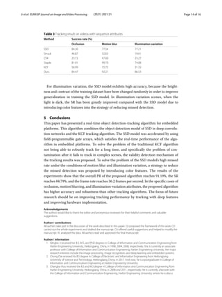 Ji et al. EURASIP Journal on Image and Video Processing (2021) 2021:21 Page 14 of 16
Table 3 Tracking result on videos with sequence attributes
Method Success rate (%)
Occlusion Motion blur Illumination variation
SSD 84.30 77.54 77.21
Struck 46.87 32.63 19.61
CSK 23.72 47.60 23.27
Staple 81.91 99.70 74.08
KCF 56.99 72.75 31.33
Ours 84.47 92.21 86.53
For illumination variation, the SSD model exhibits high accuracy, because the bright-
ness and contrast of the training dataset have been changed randomly in order to improve
generalization in training the SSD model. In illumination-variation scenes, when the
light is dark, the SR has been greatly improved compared with the SSD model due to
introducing color features into the strategy of reducing missed detection.
5 Conclusions
This paper has presented a real-time object detection-tracking algorithm for embedded
platforms. This algorithm combines the object detection model of SSD in deep convolu-
tion networks and the KCF tracking algorithm. The SSD model was accelerated by using
field-programmable gate arrays, which satisfies the real-time performance of the algo-
rithm in embedded platforms. To solve the problem of the traditional KCF algorithm
not being able to robustly track for a long time, and specifically the problem of con-
tamination after it fails to track in complex scenes, the validity detection mechanism of
the tracking results was proposed. To solve the problem of the SSD model’s high missed
rate under the conditions of motion blur and illumination variation, a strategy to reduce
the missed detection was proposed by introducing color features. The results of the
experiments show that the overall PR of the proposed algorithm reaches 91.19%, the SR
reaches 84.79%, and the frame rate reaches 36.2 frames per second. In the specific cases of
occlusion, motion blurring, and illumination-variation attributes, the proposed algorithm
has higher accuracy and robustness than other tracking algorithms. The focus of future
research should be on improving tracking performance by tracking with deep features
and improving hardware implementation.
Acknowledgements
The authors would like to thank the editor and anonymous reviewers for their helpful comments and valuable
suggestions.
Authors’ contributions
All authors take part in the discussion of the work described in this paper. QJ proposed the framework of this work. CD
carried out the whole experiments and drafted the manuscript. CH offered useful suggestions and helped to modify the
manuscript. XL analyzed the data. All authors read and approved the final manuscript.
Authors’ information
1. Qingbo Ji received her B.S, M.S, and PhD degrees in College of Information and Communication Engineering from
Harbin Engineering University, Heilongjiang, China, in 1998, 2004, 2008, respectively. She is currently an associate
professor with College of Information and Communication Engineering, Harbin Engineering University. Her major
research interests include the image processing, image recognition, and deep learning and embedded systems.
2. Chong Dai received his B.S degree in College of Electronic and Information Engineering from Heilongjiang
University of Science and Technology, Heilongjiang, China, in 2017. And now, he is a postgraduate in College of
Information and Communication Engineering at Harbin Engineering University.
3. Changbo Hou received the B.S and M.S degree in College of Information and Communication Engineering from
Harbin Engineering University, Heilongjiang, China, in 2008 and 2011, respectively. He is currently a lecturer with
the College of Information and Communication Engineering, Harbin Engineering University, where he is also a
 
