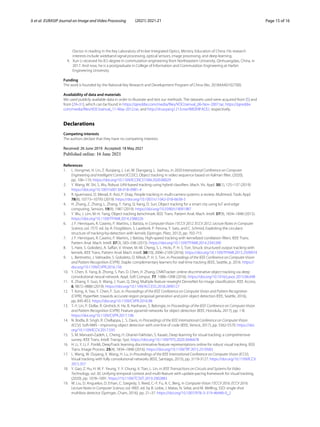 Ji et al. EURASIP Journal on Image and Video Processing (2021) 2021:21 Page 15 of 16
Doctor in reading in the Key Laboratory of In-ber Integrated Optics, Ministry Education of China. His research
interests include wideband signal processing, optical sensors, image processing, and deep learning.
4. Xun Li received his B.S degree in commutation engineering from Northeastern University, Qinhuangdao, China, in
2017. And now, he is a postgraduate in College of Information and Commutation Engineering at Harbin
Engineering University.
Funding
The work is founded by the National Key Research and Development Program of China (No. 2018AAA0102700).
Availability of data and materials
We used publicly available data in order to illustrate and test our methods. The datasets used were acquired from [5] and
from [29–31], which can be found in https://pjreddie.com/media/files/VOCtrainval_06-Nov-2007.tar, https://pjreddie.
com/media/files/VOCtrainval_11-May-2012.tar, and http://shuoyang1213.me/WIDERFACE/, respectively.
Declarations
Competing interests
The authors declare that they have no competing interests.
Received: 26 June 2019 Accepted: 18 May 2021
References
1. L. Hongmei, H. Lin, Z. Ruiqiang, L. Lei, W. Diangang, L. Jiazhou, in 2020 International Conference on Computer
Engineering and Intelligent Control (ICCEIC), Object tracking in video sequence based on Kalman filter, (2020),
pp. 106–110. https://doi.org/10.1109/ICCEIC51584.2020.00029
2. Y. Wang, W. Shi, S. Wu, Robust UAV-based tracking using hybrid classifiers. Mach. Vis. Appl. 30(1), 125–137 (2019).
https://doi.org/10.1007/s00138-018-0981-4
3. R. Iguernaissi, D. Merad, K. Aziz, P. Drap, People tracking in multi-camera systems: a review. Multimed. Tools Appl.
78(8), 10773–10793 (2019). https://doi.org/10.1007/s11042-018-6638-5
4. H. Zhang, Z. Zhang, L. Zhang, Y. Yang, Q. Kang, D. Sun, Object tracking for a smart city using IoT and edge
computing. Sensors. 19(9), 1987 (2019). https://doi.org/10.3390/s19091987
5. Y. Wu, J. Lim, M.-H. Yang, Object tracking benchmark. IEEE Trans. Pattern Anal. Mach. Intell. 37(9), 1834–1848 (2015).
https://doi.org/10.1109/TPAMI.2014.2388226
6. J. F. Henriques, R. Caseiro, P. Martins, J. Batista, in Computer Vision ? ECCV 2012. ECCV 2012. Lecture Notes in Computer
Science, vol. 7575. ed. by A. Fitzgibbon, S. Lazebnik, P. Perona, Y. Sato, and C. Schmid, Exploiting the circulant
structure of tracking-by-detection with kernels (Springer, Platz, 2012), pp. 702-715
7. J. F. Henriques, R. Caseiro, P. Martins, J. Batista, High-speed tracking with kernelized correlation filters. IEEE Trans.
Pattern Anal. Mach. Intell. 37(3), 583–596 (2015). https://doi.org/10.1109/TPAMI.2014.2345390
8. S. Hare, S. Golodetz, A. Saffari, V. Vineet, M.-M. Cheng, S. L. Hicks, P. H. S. Torr, Struck: structured output tracking with
kernels. IEEE Trans. Pattern Anal. Mach. Intell. 38(10), 2096–2109 (2016). https://doi.org/10.1109/TPAMI.2015.2509974
9. L. Bertinetto, J. Valmadre, S. Golodetz, O. Miksik, P. H. S. Torr, in Proceedings of the IEEE Conference on Computer Vision
and Pattern Recognition (CVPR), Staple: complementary learners for real-time tracking (IEEE, Seattle, p. 2016. https://
doi.org/10.1109/CVPR.2016.156
10. Y. Chen, X. Yang, B. Zhong, S. Pan, D. Chen, H. Zhang, CNNTracker: online discriminative object tracking via deep
convolutional neural network. Appl. Soft Comput. 77, 1088–1098 (2016). https://doi.org/10.1016/j.asoc.2015.06.048
11. K. Zhang, Y. Guo, X. Wang, J. Yuan, Q. Ding, Multiple feature reweight DenseNet for image classification. IEEE Access.
6, 9872–9880 (2019). https://doi.org/10.1109/ACCESS.2018.2890127
12. T. Kong, A. Yao, Y. Chen, F. Sun, in Proceedings of the IEEE Conference on Computer Vision and Pattern Recognition
(CVPR), HyperNet: towards accurate region proposal generation and joint object detection IEEE, Seattle, 2016),
pp. 845-853. https://doi.org/10.1109/CVPR.2016.98
13. T.-Y. Lin, P. Dollar, R. Girshick, K. He, B. Hariharan, S. Belongie, in Proceedings of the IEEE Conference on Computer Vision
and Pattern Recognition (CVPR), Feature pyramid networks for object detection (IEEE, Honolulu, 2017), pp. 1-8.
https://doi.org/10.1109/CVPR.2017.106
14. N. Bodla, B. Singh, R. Chellappa, L. S. Davis, in Proceedings of the IEEE International Conference on Computer Vision
(ICCV), Soft-NMS - improving object detection with one line of code (IEEE, Venice, 2017), pp. 5562-5570. https://doi.
org/10.1109/ICCV.2017.593
15. S. M. Marvasti-Zadeh, L. Cheng, H. Ghanei-Yakhdan, S. Kasaei, Deep learning for visual tracking: a comprehensive
survey. IEEE Trans. Intell. Transp. Syst. https://doi.org/10.1109/TITS.2020.3046478
16. H. Li, Y. Li, F. Porikli, DeepTrack: learning discriminative feature representations online for robust visual tracking. IEEE
Trans. Image Process. 25(4), 1834–1848 (2016). https://doi.org/10.1109/TIP.2015.2510583
17. L. Wang, W. Ouyang, X. Wang, H. Lu, in Proceedings of the IEEE International Conference on Computer Vision (ICCV),
Visual tracking with fully convolutional networks (IEEE, Santiago, 2015), pp. 3119-3127. https://doi.org/10.1109/ICCV.
2015.357
18. Y. Gao, Z. Hu, H. W. F. Yeung, Y. Y. Chung, X. Tian, L. Lin, in IEEE Transactions on Circuits and Systems for Video
Technology, vol. 30, Unifying temporal context and multi-feature with update-pacing framework for visual tracking,
(2020), pp. 1078–1091. https://10.1109/TCSVT.2019.2902883
19. W. Liu, D. Anguelov, D. Erhan, C. Szegedy, S. Reed, C.-Y. Fu, A. C. Berg, in Computer Vision ? ECCV 2016. ECCV 2016.
Lecture Notes in Computer Science, vol. 9905. ed. by B. Leibe, J. Matas, N. Sebe, and M. Welling, SSD: single shot
multibox detector (Springer, Cham, 2016), pp. 21–37. https://doi.org/10.1007/978-3-319-46448-0_2
 