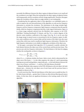 Ji et al. EURASIP Journal on Image and Video Processing (2021) 2021:21 Page 6 of 16
successful, the difference between the object regions of adjacent frames is very small and
the correlation is very high. When the tracking fails, the object regions of adjacent frames
will change greatly, and the correlation will also change significantly. Therefore, this paper
adopts the correlation of frame objects to judge whether or not tracking fails.
Considering that the application object of this algorithm is an embedded system, in
order to improve the real-time performance of the algorithm, we only use low-frequency
information to calculate the correlation. The information in the image includes high-
frequency and low-frequency components: high-frequency components describe specific
details, while low-frequency components describe a wide range of information. Figure 2a
is a frame image randomly selected from the BlurBody video sequence in the OTB-
100(Object Tracking Benchmark) [5] dataset, and Fig. 2b is a matrix diagram of the
discrete cosine transform coefficients of the image. From Fig. 2b, it can be seen that
the image energy in natural scenes is concentrated in the low-frequency region. In addi-
tion, some conditions such as camera shake and fast motion of the object may also cause
motion blur, which may result in insufficient high-frequency information. Therefore, the
high-frequency information is not reliable in judging the correlation of the object area.
In this paper, a perceptual hash algorithm [21] is proposed to quickly calculate the
hash distance between the object area of the current frame and the previous frame. This
process uses only low-frequency information. The hash distance is the basis for judging
whether the tracking fails, as shown in Equation 4.
F (ri, ri−1) =

1 pdi,i−1 ≤ Hth
0 pdi,i−1  Hth
(4)
where F(ri, ri−1) indicates whether the frame i fails to track, which is determined by the
object area of the frame i − 1 in the video sequence, the values of 1 and 0 representing
tracking success and tracking failure, respectively; pdi,i−1 is the hash distance between the
object area of frame i and frame i − 1; and Hth is the hash distance threshold.
Taking the BlurBody video sequence in the OTB-100 dataset as the test object, the hash
distance pdi,i−1 between the real object area of each frame and the previous frame is
calculated, as shown in Fig. 3.
It can be seen from Fig. 3 that the hash distance of the object area is usually less than 15;
for video frames with pdi,i−1 greater than 15, there are often obvious blurring and camera
shakes. At this time, there are significant deviations in the tracking results of the KCF
algorithm.
Fig. 2 Video frame and its matrix of discrete cosine transform coefficients. a Frame 12 of the BlurBody video
sequence. b Matrix of discrete cosine transform coefficient
 