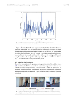 Ji et al. EURASIP Journal on Image and Video Processing (2021) 2021:21 Page 7 of 16
Fig. 3 Hash distance between target regions of adjacent frames in BlurBody video sequence
Figure 4 shows the BlurBody video sequence tested by the KCF algorithm. The track-
ing results of frames 43, 107, and 160 are compared with the real position of the object,
and the tracking result hash distances pd43,42, pd107,106, and pd160,159 are respectively 9,
22, and 15. The hash distance pdi,i−1 of frame 43 is lower, and the tracking result is more
accurate; the hash distance pdi,i−1 of frame 107 is higher, and the tracking result has obvi-
ously deviated from the true position of the object. It can be seen that the hash distance
pdi,i−1 can well reflect the validity of the tracking result.
2.2 Strategy to reduce missed rate
There is less information on the appearance of images in the motion blur and dark scenes
[22]. In addition, the SSD model detects the current frame separately—it does not con-
sider the correlation of adjacent frames, so the missed rate is high in the above scenes. In
this paper, image enhancement is proposed to obtain more detailed image information,
and then the improved KCF algorithm is used to track the object in order to reduce the
missed rate.
Fig. 4 Tracking results compared with real positions. a Comparison result of frame 43. b Comparison result of
frame 107. c Comparison result of frame 160
 