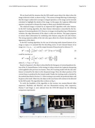 Ji et al. EURASIP Journal on Image and Video Processing (2021) 2021:21 Page 8 of 16
We are faced with the situation that the SSD model cannot detect the object when the
image is blurred or dark, as shown in Fig. 5. The essence of image blurring or darkening is
that the image is subjected to average or integral operation, so the image can be inversely
calculated to highlight the details of the image. In this paper, the Laplacian differential
operator is proposed to sharpen the image to obtain more detailed information.
The enhanced image is tracked by an improved KCF algorithm with color features.
In the KCF tracking algorithm, the object feature information is described by the his-
tograms of oriented gradients [23]. However, in images involving blurring or illumination
variation, the edge information of the object is often not obvious. This paper proposes
to extract object information by combining color features using the Lab color feature.
The strong expressive ability of the Lab color space allows for a better description of the
appearance of the object.
In the KCF tracking algorithm, for the case of extracting multi-channel features of an
image as input, it is assumed that the describing vector of each channel feature of an
image is x = [x1, x2, · · · xC], and the output formula of Gauss kernel in reference [7]:
kxx
= exp

−
1
σ2

x2
+

x

2
− 2F−1

F (x)  F∗

x

(5)
could be rewritten as:
kxx
= exp

−
1
σ2
x2
+

x

2
− 2F−1
C

c=1
FC

(6)
where FC = F (xC)  F∗

x
C

.
Based on Equation 6, the object is described by the histogram of oriented gradients fea-
ture of the 31-channel feature. In the strategy to reduce missed rate, Laplacian sharpening
is first applied to the previous two frames. Then, KCF tracking model with the Lab color
feature is trained by the object in the sharpened image. Next, the object position of the
current frame is predicted by the trained model. Finally, the tracking result is checked by
the method described in Section 2.1. If the tracking is successful, the predicted object will
be given as the result. Otherwise, the object in the next frame will continue to be detected
by the SSD model. The algorithm flow is shown in Fig. 6.
To verify the feasibility of the algorithm in this section, two motion-blurred video
sequences, BlurBody and BlurOwl, and two illumination-varying video sequences,
Human 9 and Singer 2, were selected from the OTB-100 dataset for the following
comparison experiments:
Fig. 5 Examples of complex scenes. a Motion blur. b Light tends to be dark in the case of illumination variation
 