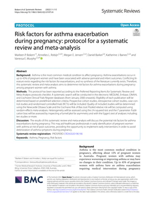 Bokern et al. Systematic Reviews (2022) 11:115
https://doi.org/10.1186/s13643-022-01975-8
PROTOCOL
Risk factors for asthma exacerbation
during pregnancy: protocol for a systematic
review and meta‑analysis
Marleen P. Bokern1†
, Annelies L. Robijn2,3,4†
, Megan E. Jensen2,3,4
, Daniel Barker3,4
, Katherine J. Baines2,3,4
and
Vanessa E. Murphy2,3,4*
  
Abstract
Background: Asthma is the most common medical condition to affect pregnancy. Asthma exacerbations occur in
up to 45% of pregnant women and have been associated with adverse perinatal and infant outcomes. Conflicting lit-
erature exists regarding the risk factors for exacerbations, and no synthesis of the literature currently exists. Therefore,
this systematic review and meta-analysis aims to determine risk factors for asthma exacerbations during pregnancy
among pregnant women with asthma.
Methods: This protocol has been reported according to the Preferred Reporting Items for Systematic Review and
Meta-Analysis protocols checklist. A systematic search will be conducted in the electronic MEDLINE, Embase, CINAHL
and Cochrane Clinical Trials Register databases (from January 2000 onwards). Eligibility of each publication will be
determined based on predefined selection criteria. Prospective cohort studies, retrospective cohort studies, case-con-
trol studies and randomised controlled trials (RCTs) will be included. Quality of included studies will be determined
using the Newcastle Ottawa Scale and the Cochrane Risk of Bias tool. Pooled relative risk will be computed using
random-effects meta-analyses. Heterogeneity will be assessed using the chi-squared test and the I2
parameter. Publi-
cation bias will be assessed by inspecting a funnel plot for asymmetry and with the Egger’s test of analyses including
ten studies or more.
Discussion: The results of this systematic review and meta-analysis will discuss the potential risk factors for asthma
exacerbations during pregnancy. This may aid healthcare professionals in early identification of pregnant women
with asthma at risk of poor outcomes, providing the opportunity to implement early interventions in order to avoid
deterioration of asthma symptoms during pregnancy.
Systematic review registration: PROSPERO CRD42​02019​6190
Keywords: Asthma, Pregnancy, Risk factors
©The Author(s) 2022. Open AccessThis article is licensed under a Creative Commons Attribution 4.0 International License, which
permits use, sharing, adaptation, distribution and reproduction in any medium or format, as long as you give appropriate credit to the
original author(s) and the source, provide a link to the Creative Commons licence, and indicate if changes were made.The images or
other third party material in this article are included in the article’s Creative Commons licence, unless indicated otherwise in a credit line
to the material. If material is not included in the article’s Creative Commons licence and your intended use is not permitted by statutory
regulation or exceeds the permitted use, you will need to obtain permission directly from the copyright holder.To view a copy of this
licence, visit http://​creat​iveco​mmons.​org/​licen​ses/​by/4.​0/.The Creative Commons Public Domain Dedication waiver (http://​creat​iveco​
mmons.​org/​publi​cdoma​in/​zero/1.​0/) applies to the data made available in this article, unless otherwise stated in a credit line to the data.
Background
Asthma is the most common medical condition in
pregnancy, affecting about 12% of pregnant women
in Australia. Pregnant women with asthma may
experience worsening or improving asthma or may have
no changes to their condition. Up to 45% of pregnant
women with asthma have an asthma exacerbation
requiring medical intervention during pregnancy
Open Access
†
Marleen P. Bokern and Annelies L. Robijn are equal first authors.
*Correspondence: Vanessa.Murphy@newcastle.edu.au
4
Hunter Medical Research Institute, University of Newcastle, Level 2 West
Wing, University Drive, Callaghan, NSW 2308, Australia
Full list of author information is available at the end of the article
 