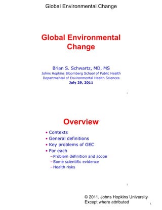 Global Environmental Change




Global Environmental
       Change

      Brian S. Schwartz, MD, MS
Johns Hopkins Bloomberg School of Public Health
 Departmental of Environmental Health Sciences
                July 29, 2011


                                                  1




            Overview
  • Contexts
  • General definitions
  • Key problems of GEC
  • For each
     – Problem definition and scope
     – Some scientific evidence
     – Health risks



                                                  2




                         © 2011. Johns Hopkins University
                         Except where attributed            1
 
