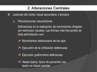 2. Alteraciones CentralesLesiones del córtex visual secundario y terciarioPerturbaciones visuomotorasDeficiencias en la realización de movimientos dirigidos por estímulos visuales. Las formas más frecuentes de esta perturbación son:Movimientos defectuosos de los ojosEjecución de la unificación defectuosaEjecución grafomotora defectuosaAtaxia óptica, típica de pacientes con lesión en lóbulo parietal