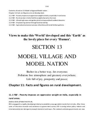 1101
Contentsof section13: Model village andModel nation.
Chapter11-Facts and figuresonrural development.
11.1-F&F - Povertyimposesanoppressive weightonIndia,especiallyinrural areas.
11.2-F&F - Rural womeninIndiafeel the weightof povertythe most.
11.3-F&F - Allocatinghouse-and-gardenplotstoimpoverishedlandlesslabourers.
11.4-F&F - Empoweringwomenthroughlandownership.
11.5-F&F - Agricultural extensionservicestofamilieswithsmall kitchengardens.
Views to make this ‘World’developed and this ‘Earth’ as
the lovely place for every ‘Human’.
SECTION 13
MODEL VILLAGE AND
MODEL NATION
Shelter in a better way, for everyone;
Pollution free atmosphere and greenery everywhere;
Life full of joy, prosperity and peace;
Chapter 11: Facts and figures on rural development.
11.1 F&F - Poverty imposes an oppressive weight on India, especially in
rural areas.
[RURAL DEVELOPMENT INSTITUTE;
RDI isengagedina rapidlydevelopinginitiative toestablishanew agendaforlandreform in India. After three
years of intensive research and assistance to government actors, RDI is seeing Indian policy-makers and
international donorstakinganincreasedinterestinland issues. The national and state governments are now
 