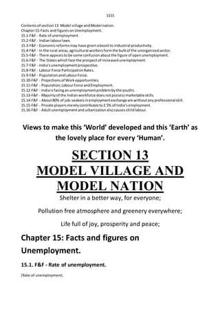 1115
Contentsof section13: Model village andModel nation.
Chapter15-Facts and figuresonUnemployment.
15.1-F&F - Rate of unemployment.
15.2-F&F - Indianlabourlaws.
15.3-F&F - Economicreformsmay have givenaboostto industrial productivity.
15.4-F&F - In the rural areas,agricultural workersformthe bulkof the unorganisedsector.
15.5-F&F - There appearsto be some confusionaboutthe figure of openunemployment.
15.6-F&F - The Stateswhichface the prospectof increasedunemployment.
15.7-F&F - India’sunemploymentprospective.
15.8-F&F - Labour Force ParticipationRates.
15.9-F&F - PopulationandLabourForce.
15.10-F&F - Projectionsof Workopportunities.
15.11-F&F - Population,LabourForce andEmployment.
15.12-F&F - Indiaisfacingan unemploymentproblembythe youths.
15.13-F&F - Majorityof the Indianworkforce doesnotpossessmarketableskills.
15.14-F&F - About80% of job-seekersinemploymentexchangeare withoutany professionalskill.
15.15-F&F - Private playersmerelycontributesto2.5% of India’semployment.
15.16-F&F - Adultunemploymentandurbanizationalsocauseschildlabour.
Views to make this ‘World’ developed and this ‘Earth’ as
the lovely place for every ‘Human’.
SECTION 13
MODEL VILLAGE AND
MODEL NATION
Shelter in a better way, for everyone;
Pollution free atmosphere and greenery everywhere;
Life full of joy, prosperity and peace;
Chapter 15: Facts and figures on
Unemployment.
15.1. F&F - Rate of unemployment.
[Rate of unemployment;
 