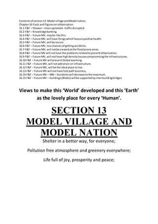 Contentsof section13: Model village andModel nation.
Chapter16-Facts and figuresonUrbanisation.
16.1-F&F – Shower– treesuprooted - trafficdisrupted.
16.2-F&F – Knowledgebanking.
16.3-F&F – Future MV, maybe like this.
16.4-F&F – Future MV, will have thingswhichfavourspositive health.
16.5-F&F – Future MV, will be secure.
16.6-F&F – Future MV, lesschancesof gettingaccidents.
16.7-F&F – Future MV, will notbe createdat the floodprone areas.
16.8-F&F – Future MV will not have the problemsrelatedtopresentUrbanisation.
16.9-F&F – Future MV, will nothave highdensityhousescompromisingthe infrastructures.
16.10-F&F – Future MV will preventGlobal warming.
16.11-F&F – Future MV, will notaddstrain oninfrastructure.
16.12-F&F – Future MV, will be the ideal place tolive.
16.13-F&F – Future MV will nothave footpath business.
16.14-F&F – Future MV – MN – Accidentswill decrease tothe maximum.
16.15-F&F – Future MV – buildings(Blocks) will be supportedbyinterbuildingbridges.
Views to make this ‘World’ developed and this ‘Earth’
as the lovely place for every ‘Human’.
SECTION 13
MODEL VILLAGE AND
MODEL NATION
Shelter in a better way, for everyone;
Pollution free atmosphere and greenery everywhere;
Life full of joy, prosperity and peace;
 