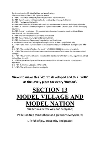 Contentsof section13: Model village andModel nation.
Chapter6-Chapter6: Facts and figuresonHealth.
6.1-F&F – The factors forhealthproblemsof childrenare interrelated.
6.2-F&F - Familyincome isthe central tothe healthandwell beingof children.
6.3-F&F – Familyandchildhealth.
6.4-F&F - One thousandinfantsdie eachhour;970 of these deathsoccurindevelopingcountries.
6.5-F&F - 10.5 millionchildrenyoungerthan5 yearsdiedin1999. Of these,99% livedindeveloping
countries.
6.6-F&F - Primaryhealthcare - thisapproachcontributesonimprovingpublichealthandbasic
healthcare at the communitylevel.
6.7-F&F - Institutionsfororphanchildrenhasincreased.
6.8-F&F - Foodinsecurity,HungerandUndernutrition.
6.9-F&F - Environment,Watersupply,sanitation,andHealthcare.
6.10-F&F - Indiaranks 67th among developingcountriesindoctor-populationratios.
6.11-F&F - Total publicexpenditure onhealthwasaround1.1 percent of GDP duringthe year 2008-
09.
6.12-F&F - The numberof bedsinthe countryis 540330 in11614 Governmenthospitals.
6.13-F&F - The governmenthastakenanumberof measurestofacilitate settingupmore medical
colleges.
6.14-F&F - The governmenthasalsoliberalisedMedicalCouncil of India'snorms/regulationsrelated
to land,bedstrength.
6.15-F&F - Approximatelytwomillionwomenandchildren,die eachyeardue toinadequate
healthcare.
6.16-F&F - 9.2 millionU5deathsinthe world.
6.17-F&F - The MillenniumDevelopmentGoals.
Views to make this ‘World’ developed and this ‘Earth’
as the lovely place for every ‘Human’.
SECTION 13
MODEL VILLAGE AND
MODEL NATION
Shelter in a better way, for everyone;
Pollution free atmosphere and greenery everywhere;
Life full of joy, prosperity and peace;
 
