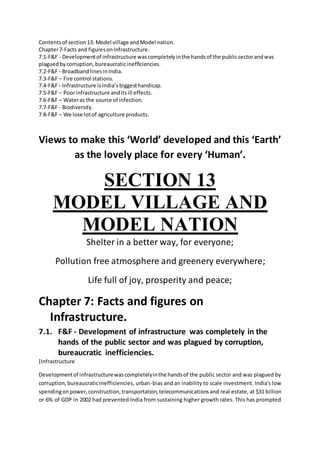 Contentsof section13: Model village andModel nation.
Chapter7-Facts and figuresonInfrastructure.
7.1-F&F - Developmentof infrastructure wascompletelyinthe handsof the publicsectorandwas
plaguedbycorruption,bureaucraticinefficiencies.
7.2-F&F - BroadbandlinesinIndia.
7.3-F&F – Fire control stations.
7.4-F&F - Infrastructure isIndia’sbiggesthandicap.
7.5-F&F – Poorinfrastructure anditsill effects.
7.6-F&F – Wateras the source of infection.
7.7-F&F - Biodiversity.
7.8-F&F – We lose lotof agriculture products.
Views to make this ‘World’ developed and this ‘Earth’
as the lovely place for every ‘Human’.
SECTION 13
MODEL VILLAGE AND
MODEL NATION
Shelter in a better way, for everyone;
Pollution free atmosphere and greenery everywhere;
Life full of joy, prosperity and peace;
Chapter 7: Facts and figures on
Infrastructure.
7.1. F&F - Development of infrastructure was completely in the
hands of the public sector and was plagued by corruption,
bureaucratic inefficiencies.
[Infrastructure
Developmentof infrastructurewascompletelyinthe handsof the public sector and was plagued by
corruption,bureaucraticinefficiencies, urban-bias and an inability to scale investment. India's low
spendingonpower,construction,transportation,telecommunicationsand real estate, at $31 billion
or 6% of GDP in 2002 had prevented India from sustaining higher growth rates. This has prompted
 