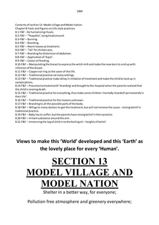 1064
Contentsof section13: Model village andModel nation.
Chapter8-Facts and figuresonLife style practices.
8.1-F&F - De humanizingrituals.
8.2-F&F – ‘Thayatha’,tyingtreadaround.
8.3-F&F – Burning.
8.4-F&F – Branding.
8.5-F&F – Neemleavesas treatment.
8.6-F&F – ‘Tali’forchickenpox.
8.7-F&F – Brandingfordistensionof abdomen.
8.8-F&F – Applicationof ‘Kajol’.
8.9-F&F – Castoroil feeding.
8.10-F&F – Manipulatingthe breasttoexpressthe witchmilkandmake the new bornto endupwith
infectionof the breast.
8.11-F&F – Copperearring as the saverof the life.
8.12-F&F – Traditional practicesatmanysettings.
8.13-F&F – Traditional practice make delayininitiationof treatmentandmake the childtolandup in
complications.
8.14-F&F – Pneumoniatreatedwith‘branding’andbroughttothe hospital whenthe parentsrealizedthat
the childisnearingdeath.
8.15-F&F – Traditional practice foreverything,thusmake some children‘mentallyretarded’permanentlyin
theirlife’.
8.16-F&F – Traditional practice forthe reasonsunknown.
8.17-F&F – Brandingto all the possible partsof the body.
8.18-F&F – Will goto many doctorsto get the treatment,butwill notremove the cause –strong belief in
traditional practice.
8.19-F&F – Baby hasto suffer,butthe parentshave strongbelief intheirpractice.
8.20-F&F – Irritantsubstance aroundthe arm.
8.21-F&F – Immersingthe legof childintothe boilingoil –heightsof belief.
Views to make this ‘World’ developed and this ‘Earth’ as
the lovely place for every ‘Human’.
SECTION 13
MODEL VILLAGE AND
MODEL NATION
Shelter in a better way, for everyone;
Pollution free atmosphere and greenery everywhere;
 
