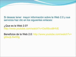 Si deseas tener  mayor información sobre la Web 2.0 y sus servicios haz clic en los siguientes enlaces: ¿Que es la Web 2.0? http :// www.youtube.com / watch?v = OwWbvdllHVE Beneficios de la Web 2.0:   http :// www.youtube.com / watch?v = gGaJjLSw53g 