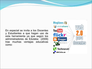 En especial se invita a los Docentes y Estudiantes a que hagan uso de esta herramienta ya que según los administradores de Eduteka  (2009) trae muchas ventajas educativas como: 
