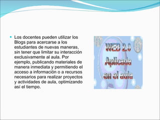 Los docentes pueden utilizar los Blogs para acercarse a los estudiantes de nuevas maneras, sin tener que limitar su interacción exclusivamente al aula. Por ejemplo, publicando materiales de manera inmediata y permitiendo el acceso a información o a recursos necesarios para realizar proyectos y actividades de aula, optimizando así el tiempo. 