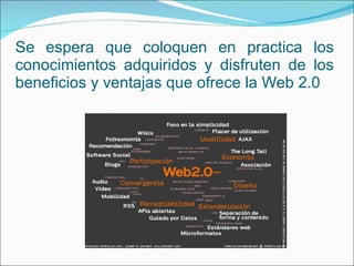 Se espera que coloquen en practica los conocimientos adquiridos y disfruten de los beneficios y ventajas que ofrece la Web 2.0 