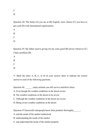C
D
Question 44: The better (A) you are at (B) English, more chance (C) you have to
get a job (D) with international organizations.
A
B
C
D
Question 45: My father used to giving (A) me some good (B) advice whenever (C)
I had a problem (D).
A
B
C
D
V. Mark the letter A, B, C, or D on your answer sheet to indicate the correct
answer to each of the following questions.
Question 46: ______, many animals can still survive and thrive there.
A. Even though the weather conditions in the desert severe
B. The weather conditions in the desert to be severe
C. Although the weather conditions in the desert are severe
D. Being severe weather conditions in the desert
Question 47:Successful salespeople know their products thoroughly______.
A. and the needs of the market understood
B. understanding the needs of the market
C. and understand the needs of the market properly
 