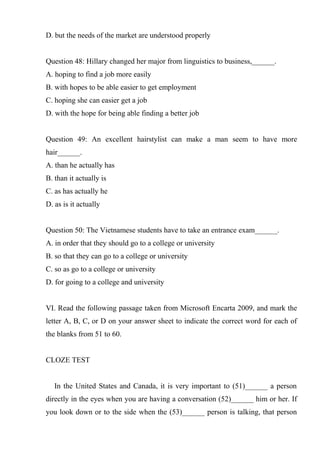 D. but the needs of the market are understood properly
Question 48: Hillary changed her major from linguistics to business,______.
A. hoping to find a job more easily
B. with hopes to be able easier to get employment
C. hoping she can easier get a job
D. with the hope for being able finding a better job
Question 49: An excellent hairstylist can make a man seem to have more
hair______.
A. than he actually has
B. than it actually is
C. as has actually he
D. as is it actually
Question 50: The Vietnamese students have to take an entrance exam______.
A. in order that they should go to a college or university
B. so that they can go to a college or university
C. so as go to a college or university
D. for going to a college and university
VI. Read the following passage taken from Microsoft Encarta 2009, and mark the
letter A, B, C, or D on your answer sheet to indicate the correct word for each of
the blanks from 51 to 60.
CLOZE TEST
In the United States and Canada, it is very important to (51)______ a person
directly in the eyes when you are having a conversation (52)______ him or her. If
you look down or to the side when the (53)______ person is talking, that person
 