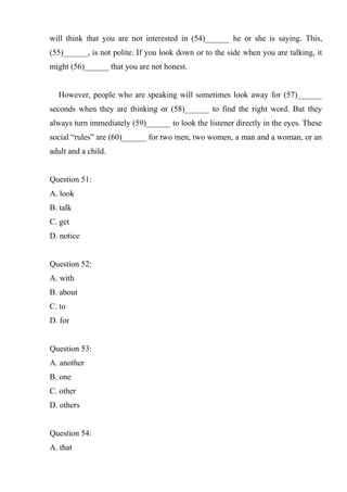 will think that you are not interested in (54)______ he or she is saying. This,
(55)______, is not polite. If you look down or to the side when you are talking, it
might (56)______ that you are not honest.
However, people who are speaking will sometimes look away for (57)______
seconds when they are thinking or (58)______ to find the right word. But they
always turn immediately (59)______ to look the listener directly in the eyes. These
social “rules” are (60)______ for two men, two women, a man and a woman, or an
adult and a child.
Question 51:
A. look
B. talk
C. get
D. notice
Question 52:
A. with
B. about
C. to
D. for
Question 53:
A. another
B. one
C. other
D. others
Question 54:
A. that
 