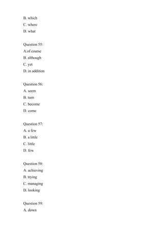 B. which
C. where
D. what
Question 55:
A.of course
B. although
C. yet
D. in addition
Question 56:
A. seem
B. turn
C. become
D. come
Question 57:
A. a few
B. a little
C. little
D. few
Question 58:
A. achieving
B. trying
C. managing
D. looking
Question 59:
A. down
 