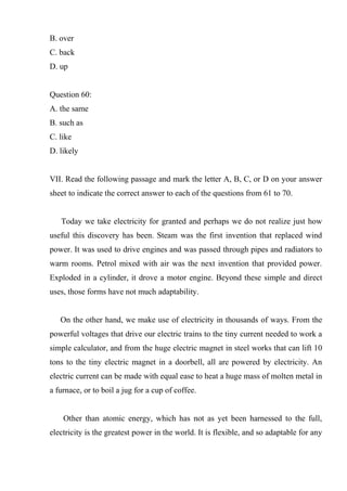 B. over
C. back
D. up
Question 60:
A. the same
B. such as
C. like
D. likely
VII. Read the following passage and mark the letter A, B, C, or D on your answer
sheet to indicate the correct answer to each of the questions from 61 to 70.
Today we take electricity for granted and perhaps we do not realize just how
useful this discovery has been. Steam was the first invention that replaced wind
power. It was used to drive engines and was passed through pipes and radiators to
warm rooms. Petrol mixed with air was the next invention that provided power.
Exploded in a cylinder, it drove a motor engine. Beyond these simple and direct
uses, those forms have not much adaptability.
On the other hand, we make use of electricity in thousands of ways. From the
powerful voltages that drive our electric trains to the tiny current needed to work a
simple calculator, and from the huge electric magnet in steel works that can lift 10
tons to the tiny electric magnet in a doorbell, all are powered by electricity. An
electric current can be made with equal ease to heat a huge mass of molten metal in
a furnace, or to boil a jug for a cup of coffee.
Other than atomic energy, which has not as yet been harnessed to the full,
electricity is the greatest power in the world. It is flexible, and so adaptable for any
 