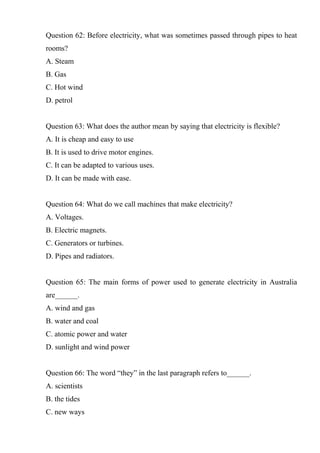 Question 62: Before electricity, what was sometimes passed through pipes to heat
rooms?
A. Steam
B. Gas
C. Hot wind
D. petrol
Question 63: What does the author mean by saying that electricity is flexible?
A. It is cheap and easy to use
B. It is used to drive motor engines.
C. It can be adapted to various uses.
D. It can be made with ease.
Question 64: What do we call machines that make electricity?
A. Voltages.
B. Electric magnets.
C. Generators or turbines.
D. Pipes and radiators.
Question 65: The main forms of power used to generate electricity in Australia
are______.
A. wind and gas
B. water and coal
C. atomic power and water
D. sunlight and wind power
Question 66: The word “they” in the last paragraph refers to______.
A. scientists
B. the tides
C. new ways
 
