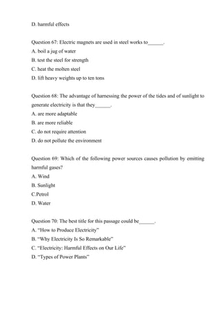 D. harmful effects
Question 67: Electric magnets are used in steel works to______.
A. boil a jug of water
B. test the steel for strength
C. heat the molten steel
D. lift heavy weights up to ten tons
Question 68: The advantage of harnessing the power of the tides and of sunlight to
generate electricity is that they______.
A. are more adaptable
B. are more reliable
C. do not require attention
D. do not pollute the environment
Question 69: Which of the following power sources causes pollution by emitting
harmful gases?
A. Wind
B. Sunlight
C.Petrol
D. Water
Question 70: The best title for this passage could be______.
A. “How to Produce Electricity”
B. “Why Electricity Is So Remarkable”
C. “Electricity: Harmful Effects on Our Life”
D. “Types of Power Plants”
 