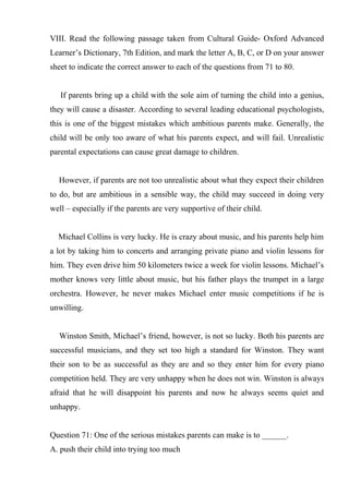 VIII. Read the following passage taken from Cultural Guide- Oxford Advanced
Learner’s Dictionary, 7th Edition, and mark the letter A, B, C, or D on your answer
sheet to indicate the correct answer to each of the questions from 71 to 80.
If parents bring up a child with the sole aim of turning the child into a genius,
they will cause a disaster. According to several leading educational psychologists,
this is one of the biggest mistakes which ambitious parents make. Generally, the
child will be only too aware of what his parents expect, and will fail. Unrealistic
parental expectations can cause great damage to children.
However, if parents are not too unrealistic about what they expect their children
to do, but are ambitious in a sensible way, the child may succeed in doing very
well – especially if the parents are very supportive of their child.
Michael Collins is very lucky. He is crazy about music, and his parents help him
a lot by taking him to concerts and arranging private piano and violin lessons for
him. They even drive him 50 kilometers twice a week for violin lessons. Michael’s
mother knows very little about music, but his father plays the trumpet in a large
orchestra. However, he never makes Michael enter music competitions if he is
unwilling.
Winston Smith, Michael’s friend, however, is not so lucky. Both his parents are
successful musicians, and they set too high a standard for Winston. They want
their son to be as successful as they are and so they enter him for every piano
competition held. They are very unhappy when he does not win. Winston is always
afraid that he will disappoint his parents and now he always seems quiet and
unhappy.
Question 71: One of the serious mistakes parents can make is to ______.
A. push their child into trying too much
 
