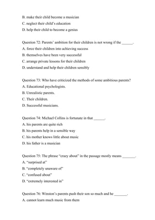 B. make their child become a musician
C. neglect their child’s education
D. help their child to become a genius
Question 72: Parents’ ambition for their children is not wrong if the ______.
A. force their children into achieving success
B. themselves have been very successful
C. arrange private lessons for their children
D. understand and help their children sensibly
Question 73: Who have criticized the methods of some ambitious parents?
A. Educational psychologists.
B. Unrealistic parents.
C. Their children.
D. Successful musicians.
Question 74: Michael Collins is fortunate in that ______.
A. his parents are quite rich
B. his parents help in a sensible way
C. his mother knows little about music
D. his father is a musician
Question 75: The phrase “crazy about” in the passage mostly means _______.
A. “surprised at”
B. “completely unaware of”
C. “confused about”
D. “extremely interested in”
Question 76: Winston’s parents push their son so much and he _______.
A. cannot learn much music from them
 