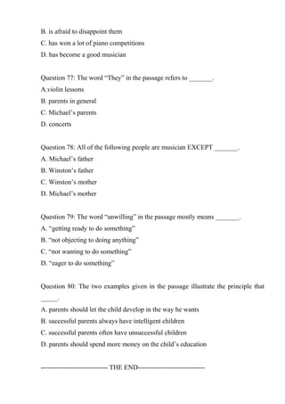 B. is afraid to disappoint them
C. has won a lot of piano competitions
D. has become a good musician
Question 77: The word “They” in the passage refers to _______.
A.violin lessons
B. parents in general
C. Michael’s parents
D. concerts
Question 78: All of the following people are musician EXCEPT _______.
A. Michael’s father
B. Winston’s father
C. Winston’s mother
D. Michael’s mother
Question 79: The word “unwilling” in the passage mostly means _______.
A. “getting ready to do something”
B. “not objecting to doing anything”
C. “not wanting to do something”
D. “eager to do something”
Question 80: The two examples given in the passage illustrate the principle that
_____.
A. parents should let the child develop in the way he wants
B. successful parents always have intelligent children
C. successful parents often have unsuccessful children
D. parents should spend more money on the child’s education
------------------------------ THE END------------------------------
 