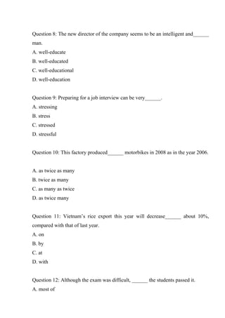Question 8: The new director of the company seems to be an intelligent and______
man.
A. well-educate
B. well-educated
C. well-educational
D. well-education
Question 9: Preparing for a job interview can be very______.
A. stressing
B. stress
C. stressed
D. stressful
Question 10: This factory produced______ motorbikes in 2008 as in the year 2006.
A. as twice as many
B. twice as many
C. as many as twice
D. as twice many
Question 11: Vietnam’s rice export this year will decrease______ about 10%,
compared with that of last year.
A. on
B. by
C. at
D. with
Question 12: Although the exam was difficult, ______ the students passed it.
A. most of
 