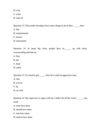 B. a lot
C. a few
D. none of
Question 13: The youths nowadays have many things to do in their______ time.
A. fun
B. entertainment
C. leisure
D. amusement
Question 14: In many big cities, people have to______ up with noise,
overcrowding and bad air.
A. face
B. put
C. keep
D. catch
Question 15: It is hard to get______ him; he is such an aggressive man.
A. into
B. over to
C. by
D. on with
Question 16: My supervisor is angry with me. I didn’t do all the work I ______ last
week.
A. must have done
B. should have done
C. may have done
D. need to have done
 