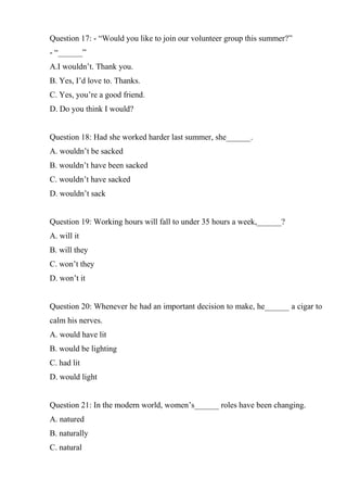 Question 17: - “Would you like to join our volunteer group this summer?”
- “______”
A.I wouldn’t. Thank you.
B. Yes, I’d love to. Thanks.
C. Yes, you’re a good friend.
D. Do you think I would?
Question 18: Had she worked harder last summer, she______.
A. wouldn’t be sacked
B. wouldn’t have been sacked
C. wouldn’t have sacked
D. wouldn’t sack
Question 19: Working hours will fall to under 35 hours a week,______?
A. will it
B. will they
C. won’t they
D. won’t it
Question 20: Whenever he had an important decision to make, he______ a cigar to
calm his nerves.
A. would have lit
B. would be lighting
C. had lit
D. would light
Question 21: In the modern world, women’s______ roles have been changing.
A. natured
B. naturally
C. natural
 