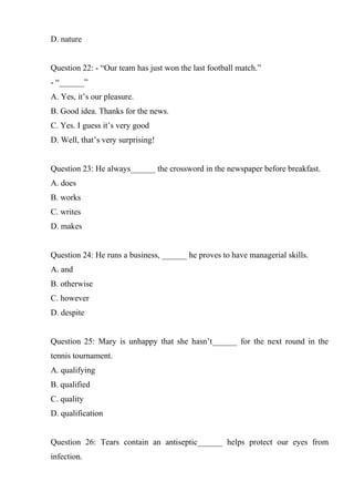 D. nature
Question 22: - “Our team has just won the last football match.”
- “______”
A. Yes, it’s our pleasure.
B. Good idea. Thanks for the news.
C. Yes. I guess it’s very good
D. Well, that’s very surprising!
Question 23: He always______ the crossword in the newspaper before breakfast.
A. does
B. works
C. writes
D. makes
Question 24: He runs a business, ______ he proves to have managerial skills.
A. and
B. otherwise
C. however
D. despite
Question 25: Mary is unhappy that she hasn’t______ for the next round in the
tennis tournament.
A. qualifying
B. qualified
C. quality
D. qualification
Question 26: Tears contain an antiseptic______ helps protect our eyes from
infection.
 