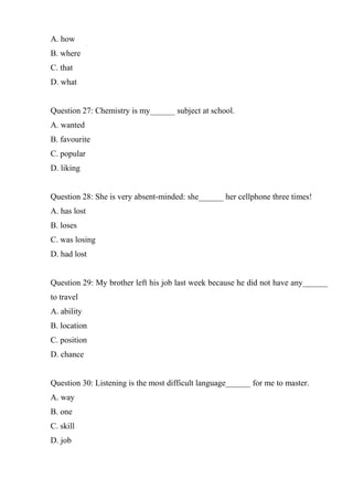 A. how
B. where
C. that
D. what
Question 27: Chemistry is my______ subject at school.
A. wanted
B. favourite
C. popular
D. liking
Question 28: She is very absent-minded: she______ her cellphone three times!
A. has lost
B. loses
C. was losing
D. had lost
Question 29: My brother left his job last week because he did not have any______
to travel
A. ability
B. location
C. position
D. chance
Question 30: Listening is the most difficult language______ for me to master.
A. way
B. one
C. skill
D. job
 