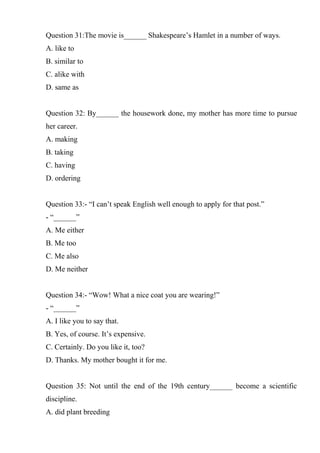 Question 31:The movie is______ Shakespeare’s Hamlet in a number of ways.
A. like to
B. similar to
C. alike with
D. same as
Question 32: By______ the housework done, my mother has more time to pursue
her career.
A. making
B. taking
C. having
D. ordering
Question 33:- “I can’t speak English well enough to apply for that post.”
- “______”
A. Me either
B. Me too
C. Me also
D. Me neither
Question 34:- “Wow! What a nice coat you are wearing!”
- “______”
A. I like you to say that.
B. Yes, of course. It’s expensive.
C. Certainly. Do you like it, too?
D. Thanks. My mother bought it for me.
Question 35: Not until the end of the 19th century______ become a scientific
discipline.
A. did plant breeding
 