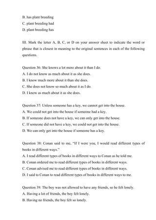 B. has plant breeding
C. plant breeding had
D. plant breeding has
III. Mark the letter A, B, C, or D on your answer sheet to indicate the word or
phrase that is closest in meaning to the original sentences in each of the following
questions.
Question 36: She knows a lot more about it than I do.
A. I do not know as much about it as she does.
B. I know much more about it than she does.
C. She does not know so much about it as I do.
D. I know as much about it as she does.
Question 37: Unless someone has a key, we cannot get into the house.
A. We could not get into the house if someone had a key.
B. If someone does not have a key, we can only get into the house.
C. If someone did not have a key, we could not get into the house.
D. We can only get into the house if someone has a key.
Question 38: Conan said to me, “If I were you, I would read different types of
books in different ways.”
A. I read different types of books in different ways to Conan as he told me.
B. Conan ordered me to read different types of books in different ways.
C. Conan advised me to read different types of books in different ways.
D. I said to Conan to read different types of books in different ways to me.
Question 39: The boy was not allowed to have any friends, so he felt lonely.
A. Having a lot of friends, the boy felt lonely.
B. Having no friends, the boy felt so lonely.
 
