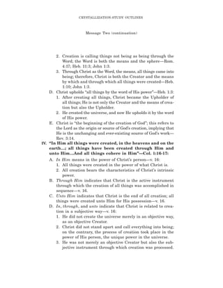 2. Creation is calling things not being as being through the
Word; the Word is both the means and the sphere—Rom.
4:17; Heb. 11:3; John 1:3.
3. Through Christ as the Word, the means, all things came into
being; therefore, Christ is both the Creator and the means
by which and through which all things were created—Heb.
1:10; John 1:3.
D. Christ upholds “all things by the word of His power”—Heb. 1:3:
1. After creating all things, Christ became the Upholder of
all things; He is not only the Creator and the means of crea-
tion but also the Upholder.
2. He created the universe, and now He upholds it by the word
of His power.
E. Christ is “the beginning of the creation of God”; this refers to
the Lord as the origin or source of God’s creation, implying that
He is the unchanging and ever-existing source of God’s work—
Rev. 3:14.
IV. “In Him all things were created, in the heavens and on the
earth…; all things have been created through Him and
unto Him…And all things cohere in Him”—Col. 1:16-17:
A. In Him means in the power of Christ’s person—v. 16:
1. All things were created in the power of what Christ is.
2. All creation bears the characteristics of Christ’s intrinsic
power.
B. Through Him indicates that Christ is the active instrument
through which the creation of all things was accomplished in
sequence—v. 16.
C. Unto Him indicates that Christ is the end of all creation; all
things were created unto Him for His possession—v. 16.
D. In, through, and unto indicate that Christ is related to crea-
tion in a subjective way—v. 16:
1. He did not create the universe merely in an objective way,
as an objective Creator.
2. Christ did not stand apart and call everything into being;
on the contrary, the process of creation took place in the
power of His person, the unique power in the universe.
3. He was not merely an objective Creator but also the sub-
jective instrument through which creation was processed.
CRYSTALLIZATION-STUDY OUTLINES
Message Two (continuation)
 