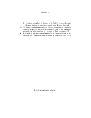 4. Creation took place in the power of Christ’s person, through
Him as the active instrument, and unto Him as the goal.
E. All things cohere in Him means that all things cohere, subsist
together, in Christ as the holding center, just as the spokes of
a wheel are held together by the hub at their center—v. 17.
F. Firstborn of all creation refers to Christ’s preeminence in all
creation, for Christ has the first place in all things—vv. 15-18.
GENESIS (1)
© 2013 Living Stream Ministry
 