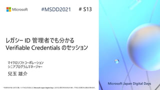 Microsoft Japan Digital Days
*本資料の内容 (添付文書、リンク先などを含む) は Microsoft Japan Digital Days における公開日時点のものであり、予告なく変更される場合があります。
#MSDD2021
レガシー ID 管理者でも分かる
Verifiable Credentials のセッション
マイクロソフトコーポレーション
シニアプログラムマネージャー
兒玉 雄介
# S13
 