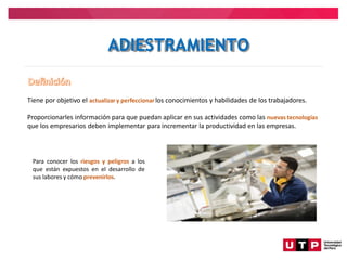 Tiene por objetivo el actualizary perfeccionarlos conocimientos y habilidades de los trabajadores.
Proporcionarles información para que puedan aplicar en sus actividades como las nuevas tecnologías
que los empresarios deben implementar para incrementar la productividad en las empresas.
Para conocer los riesgos y peligros a los
que están expuestos en el desarrollo de
sus labores y cómo prevenirlos.
ADIESTRAMIENTO
 