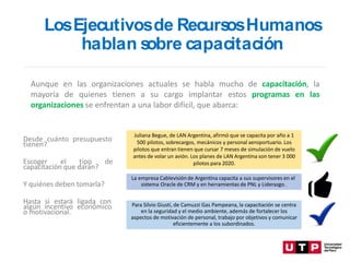 Aunque en las organizaciones actuales se habla mucho de capacitación, la
mayoría de quienes tienen a su cargo implantar estos programas en las
organizaciones se enfrentan a una labor difícil, que abarca:
Juliana Begue, de LAN Argentina, afirmó que se capacita por año a 1
500 pilotos, sobrecargos, mecánicos y personal aeroportuario. Los
pilotos que entran tienen que cursar 7 meses de simulación de vuelo
antes de volar un avión. Los planes de LAN Argentina son tener 3 000
pilotos para 2020.
La empresa Cablevisiónde Argentina capacita a sus supervisores en el
sistema Oracle de CRM y en herramientas de PNL y Liderazgo.
Para Silvio Giusti, de Camuzzi Gas Pampeana, la capacitación se centra
en la seguridad y el medio ambiente, además de fortalecer los
aspectos de motivación de personal, trabajo por objetivos y comunicar
eficientemente a los subordinados.
Desde cuánto presupuesto
tienen?
Escoger el tipo de
capacitación que darán?
Y quiénes deben tomarla?
Hasta si estará ligada con
algún incentivo económico
o motivacional.
LosEjecutivosde Recurs
osHumanos
hablan s
obre capacitación
 