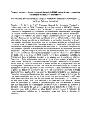 Travaux en cours : les recommandations de la ENAT en matière de conception
universelle des services touristiques
Ivor Ambrose, Directeur exécutif, European Network for Accessible Tourism (ENAT),
Athènes, Grèce (présentateur)
Situation : En 2013, le ENAT (European Network for Accessible Tourism) en
collaboration avec le CEN (European Norms Committee) et l’AENOR (Spanish
Association for Standardisation and Certification) ont soumis une proposition à la
Commission européenne pour obtenir un soutien financier dans le but de développer
un série de recommandations à l’intention des fournisseurs de services touristiques.
La suggestion d’élaborer une série de règles volontaires fut motivée par le fait que
plusieurs fournisseurs de services touristiques arrivent difficilement à obtenir des
informations fiables au sujet de la planification, la conception, la gestion et le suivi
des services touristiques accessibles pour les personnes vivant avec un handicap et
pour toute autre personne qui a des besoins précis en matière d’accessibilité. Il est
ainsi difficile de faire preuve de pratiques exemplaires et l’industrie touristique arrive
difficilement à répondre aux demandes des consommateurs en matière de tourisme
accessible. L’objectif visé par la publication de recommandations pour la conception
de services touristiques basés sur la conception universelle fut annoncé par le ENAT
en 2008, mais à ce jour, en 2013, malgré l’envoi d’une proposition détaillée, le
financement de ce projet reste incertain et les travaux sont présentement retardés.
Approche : Cette présentation prendra la forme d’une session d’atelier et les
membres de l’auditoire (ou les présentateurs d’ouvrages basés sur le même thème)
seront invité à y participer activement. L’auteur révisera les politiques européennes
et soulignera l’importance d’établir une série de recommandations en matière de
conception universelle pour les services touristiques. Cette présentation traitera de
la portée du document consultative de l’ENAT et suggèrera une nouvelle méthode
pour déterminer quelle est la voie à suivre. Ces recommandations sont basées sur
l’expertise commune et l’expérience d’un vaste répertoire d’intervenants. L’impact de
ces recommandations sur les services touristiques sera assurément positif, mais
elles doivent être établies avec la participation des intervenants de l’industrie, du
secteur public et des ONG, dans un cadre structuré et volontaire. Résultat : l’auteur
invite les participants du sommet « Destinations pour tous » de Montréal à prendre
part aux discussions sur la conception universelle dans le domaine du tourisme, à
partager leurs points de vue et à proposer divers documents et méthodes qui
pourraient nous aider à établir un plan d’action concret menant à l’adoption de
recommandations globales sur la conception universelle dans le domaine du
tourisme.
 