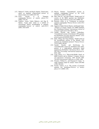 ‫دﻫﻤﯿﻦ‬‫ﻣﺤﺪ‬ ‫ﺗﺨﺼﺼﯽ‬ ‫ﻫﻤﺎﯾﺶ‬‫رﻣﺰﻧﮕﺎري‬ ‫ود‬
[7] Mayers, Dominic. "Unconditional security in
quantum cryptography." Journal of the ACM
(JACM) 48.3 (2001): 351-406.
[8] Shor, Peter W., and John Preskill. "Simple proof of
security of the BB84 quantum key distribution
protocol." Physical Review Letters 85.2 (2000): 441.
[9] Brassard, Gilles, et al. "Limitations on practical
quantum cryptography."Physical Review Letters 85.6
(2000): 1330.
[10] Aggarwal, Rahul, Heeren Sharma, and Deepak Gupta.
"Analysis of Various Attacks over BB84 Quantum
Key Distribution Protocol." International Journal of
Computer Applications 20.8 (2011): 28-31.
[11] Tamaki, Kiyoshi, and Norbert Lütkenhaus.
"Unconditional security of the Bennett 1992 quantum
key-distribution over lossy and noisy channel." arXiv
preprint quant-ph/0308048 (2003).
[12] Quan, Zhang, and Tang Chaojing. "Simple proof of
the unconditional security of the Bennett 1992
quantum key distribution protocol." Physical Review
A 65.6 (2002): 062301.
[13] Tamaki, Kiyoshi, and Hoi-Kwong Lo.
"Unconditionally secure key distillation from multi-
photons in a single-photon polarization based
quantum key distribution." Information Theory, 2005.
ISIT 2005. Proceedings. International Symposium on.
IEEE, 2005.
[14] Yong, Wang, et al. "Man-in-the-Middle Attack on
BB84 Protocol and its Defence." Computer Science
and Information Technology, 2009. ICCSIT 2009.
2nd IEEE International Conference on. IEEE, 2009.
[15] Wootters, William K., and Wojciech H. Zurek. "A
single quantum cannot be cloned." Nature 299.5886
(1982): 802-803.
[16] Scarani, Valerio, et al. "The security of practical
quantum key distribution."Reviews of modern
physics 81.3 (2009): 1301.
[17] Makarov*, Vadim, and Dag R. Hjelme. "Faked states
attack on quantum cryptosystems." Journal of
Modern Optics 52.5 (2005): 691-705.
[18] Gisin, Nicolas, et al. "Quantum
cryptography." Reviews of modern physics 74.1
(2002): 145-195.
[19] Vakhitov, Artem, Vadim Makarov, and Dag R.
Hjelme. "Large pulse attack as a method of
conventional optical eavesdropping in quantum
cryptography." journal of modern optics 48.13
(2001): 2023-2038.
 